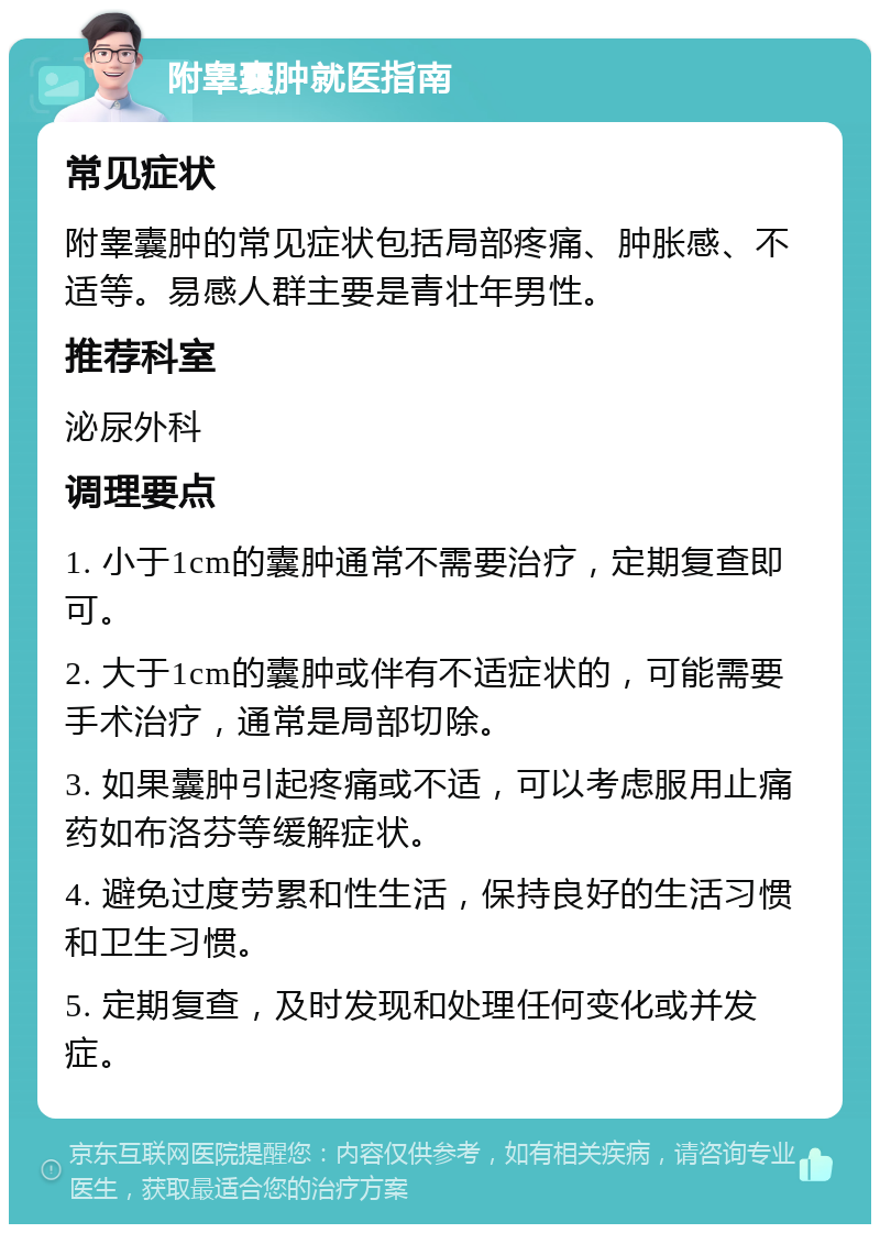 附睾囊肿就医指南 常见症状 附睾囊肿的常见症状包括局部疼痛、肿胀感、不适等。易感人群主要是青壮年男性。 推荐科室 泌尿外科 调理要点 1. 小于1cm的囊肿通常不需要治疗，定期复查即可。 2. 大于1cm的囊肿或伴有不适症状的，可能需要手术治疗，通常是局部切除。 3. 如果囊肿引起疼痛或不适，可以考虑服用止痛药如布洛芬等缓解症状。 4. 避免过度劳累和性生活，保持良好的生活习惯和卫生习惯。 5. 定期复查，及时发现和处理任何变化或并发症。