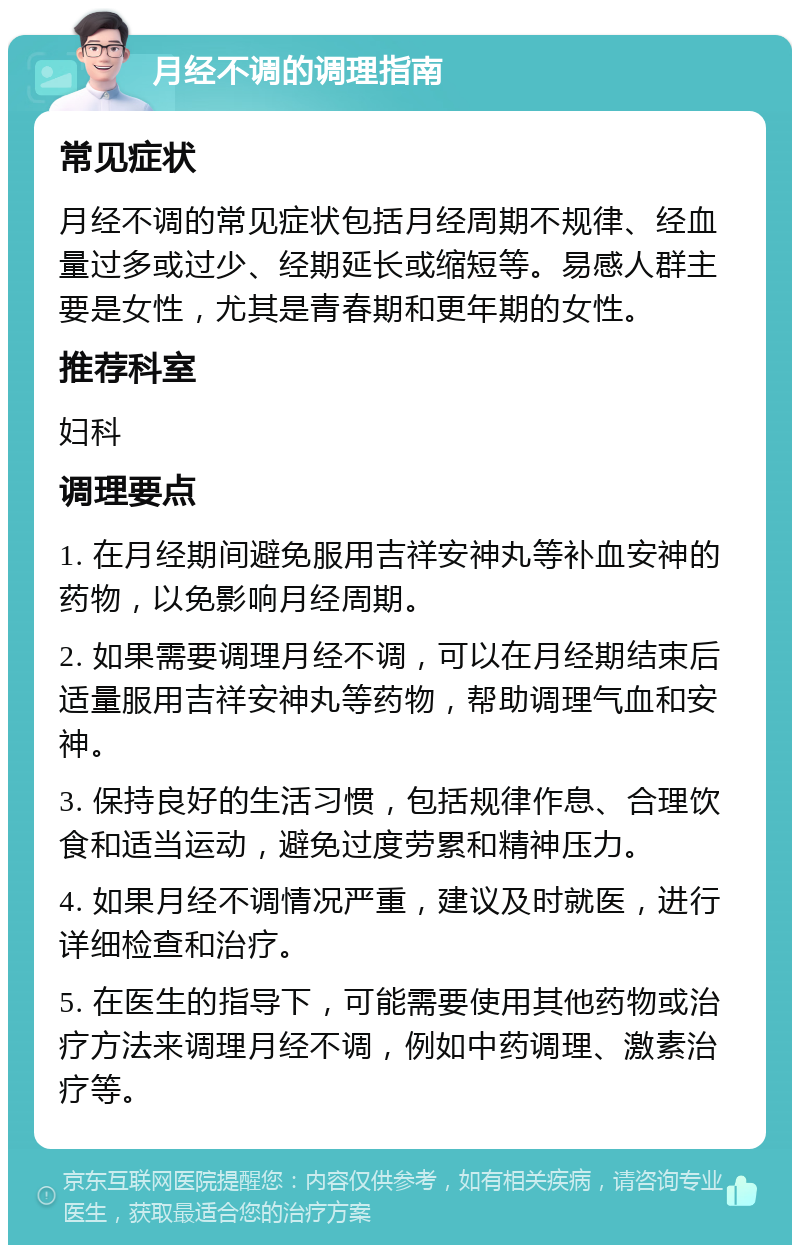 月经不调的调理指南 常见症状 月经不调的常见症状包括月经周期不规律、经血量过多或过少、经期延长或缩短等。易感人群主要是女性，尤其是青春期和更年期的女性。 推荐科室 妇科 调理要点 1. 在月经期间避免服用吉祥安神丸等补血安神的药物，以免影响月经周期。 2. 如果需要调理月经不调，可以在月经期结束后适量服用吉祥安神丸等药物，帮助调理气血和安神。 3. 保持良好的生活习惯，包括规律作息、合理饮食和适当运动，避免过度劳累和精神压力。 4. 如果月经不调情况严重，建议及时就医，进行详细检查和治疗。 5. 在医生的指导下，可能需要使用其他药物或治疗方法来调理月经不调，例如中药调理、激素治疗等。