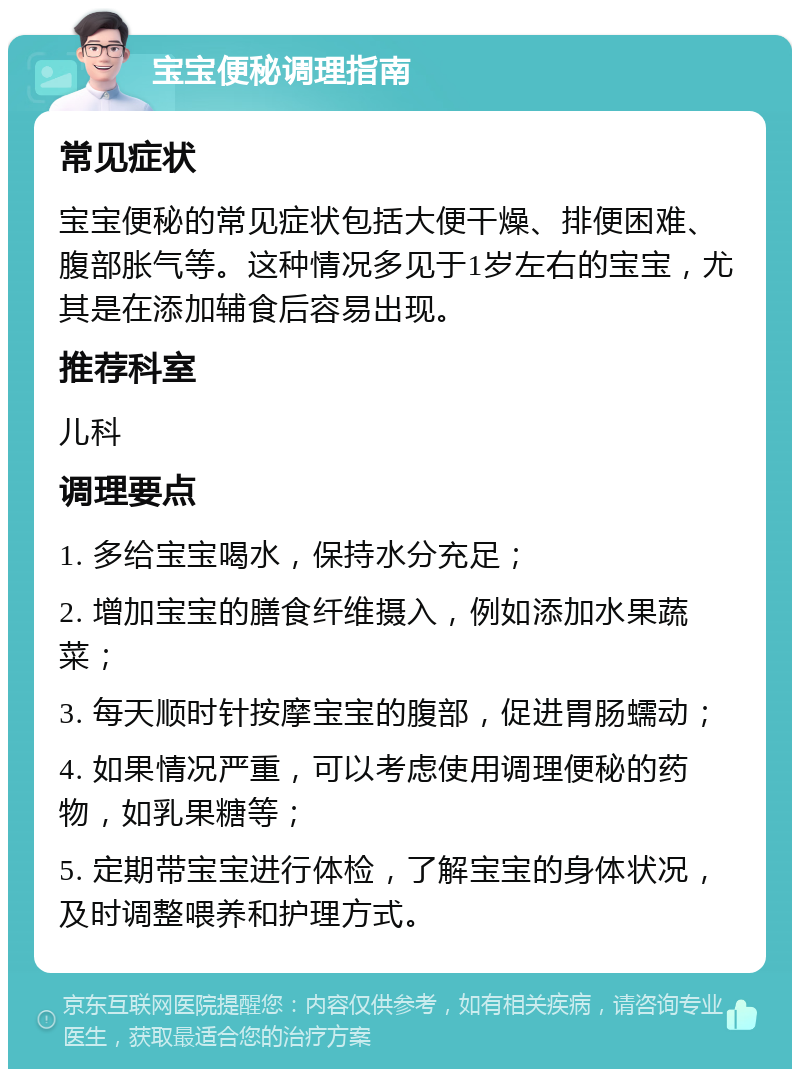 宝宝便秘调理指南 常见症状 宝宝便秘的常见症状包括大便干燥、排便困难、腹部胀气等。这种情况多见于1岁左右的宝宝，尤其是在添加辅食后容易出现。 推荐科室 儿科 调理要点 1. 多给宝宝喝水，保持水分充足； 2. 增加宝宝的膳食纤维摄入，例如添加水果蔬菜； 3. 每天顺时针按摩宝宝的腹部，促进胃肠蠕动； 4. 如果情况严重，可以考虑使用调理便秘的药物，如乳果糖等； 5. 定期带宝宝进行体检，了解宝宝的身体状况，及时调整喂养和护理方式。