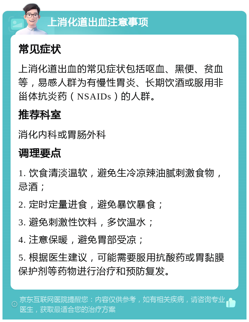 上消化道出血注意事项 常见症状 上消化道出血的常见症状包括呕血、黑便、贫血等，易感人群为有慢性胃炎、长期饮酒或服用非甾体抗炎药（NSAIDs）的人群。 推荐科室 消化内科或胃肠外科 调理要点 1. 饮食清淡温软，避免生冷凉辣油腻刺激食物，忌酒； 2. 定时定量进食，避免暴饮暴食； 3. 避免刺激性饮料，多饮温水； 4. 注意保暖，避免胃部受凉； 5. 根据医生建议，可能需要服用抗酸药或胃黏膜保护剂等药物进行治疗和预防复发。