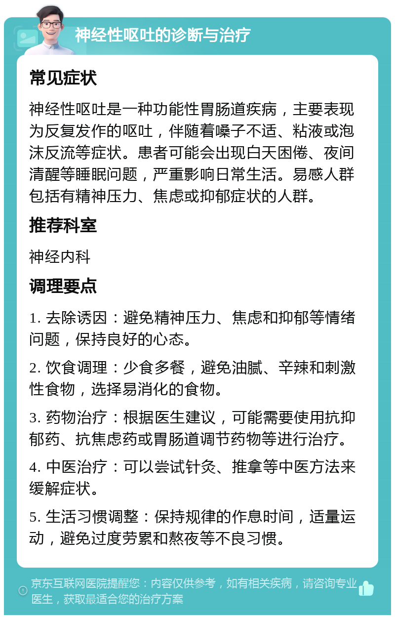 神经性呕吐的诊断与治疗 常见症状 神经性呕吐是一种功能性胃肠道疾病，主要表现为反复发作的呕吐，伴随着嗓子不适、粘液或泡沫反流等症状。患者可能会出现白天困倦、夜间清醒等睡眠问题，严重影响日常生活。易感人群包括有精神压力、焦虑或抑郁症状的人群。 推荐科室 神经内科 调理要点 1. 去除诱因：避免精神压力、焦虑和抑郁等情绪问题，保持良好的心态。 2. 饮食调理：少食多餐，避免油腻、辛辣和刺激性食物，选择易消化的食物。 3. 药物治疗：根据医生建议，可能需要使用抗抑郁药、抗焦虑药或胃肠道调节药物等进行治疗。 4. 中医治疗：可以尝试针灸、推拿等中医方法来缓解症状。 5. 生活习惯调整：保持规律的作息时间，适量运动，避免过度劳累和熬夜等不良习惯。