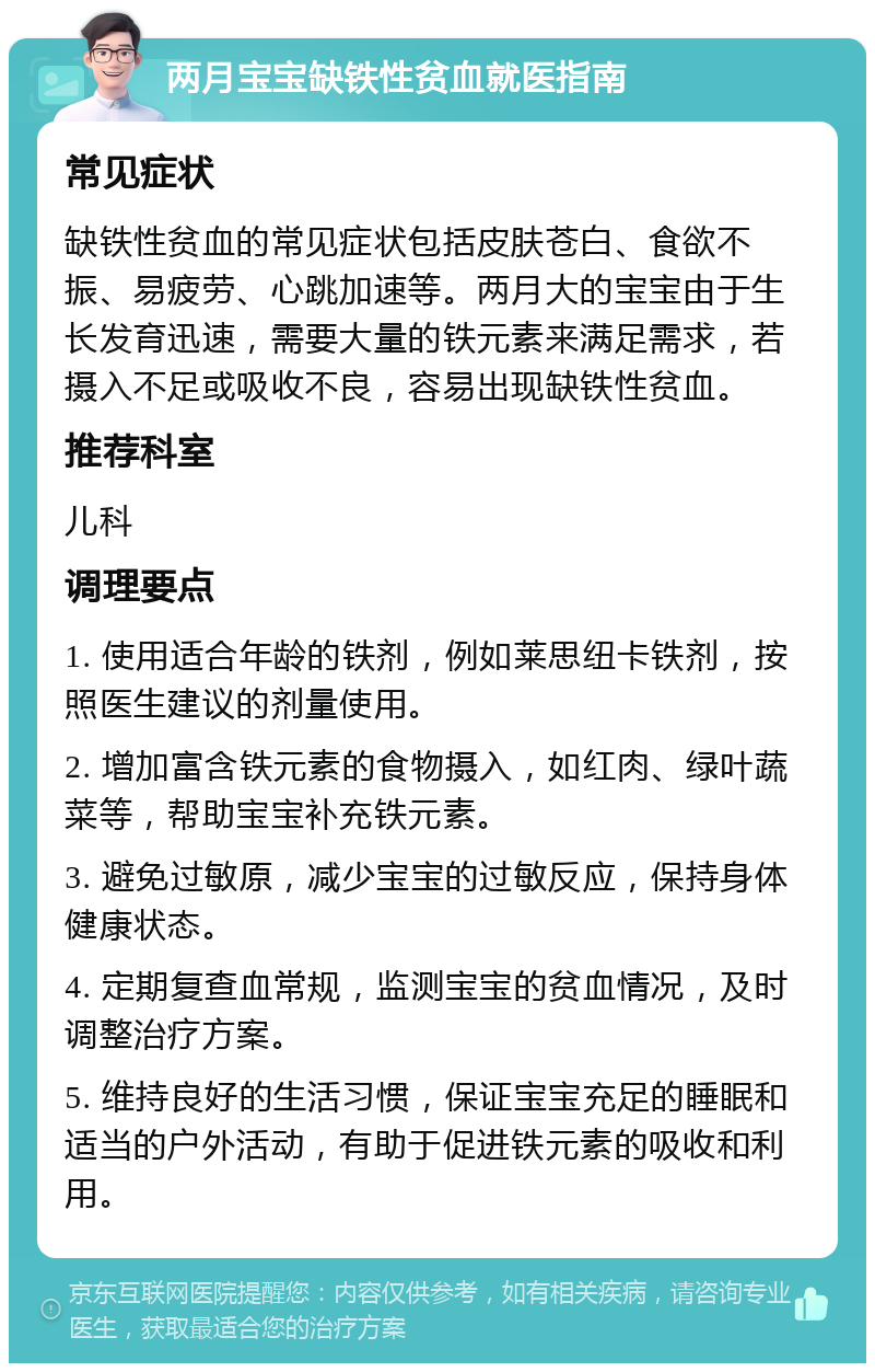 两月宝宝缺铁性贫血就医指南 常见症状 缺铁性贫血的常见症状包括皮肤苍白、食欲不振、易疲劳、心跳加速等。两月大的宝宝由于生长发育迅速，需要大量的铁元素来满足需求，若摄入不足或吸收不良，容易出现缺铁性贫血。 推荐科室 儿科 调理要点 1. 使用适合年龄的铁剂，例如莱思纽卡铁剂，按照医生建议的剂量使用。 2. 增加富含铁元素的食物摄入，如红肉、绿叶蔬菜等，帮助宝宝补充铁元素。 3. 避免过敏原，减少宝宝的过敏反应，保持身体健康状态。 4. 定期复查血常规，监测宝宝的贫血情况，及时调整治疗方案。 5. 维持良好的生活习惯，保证宝宝充足的睡眠和适当的户外活动，有助于促进铁元素的吸收和利用。