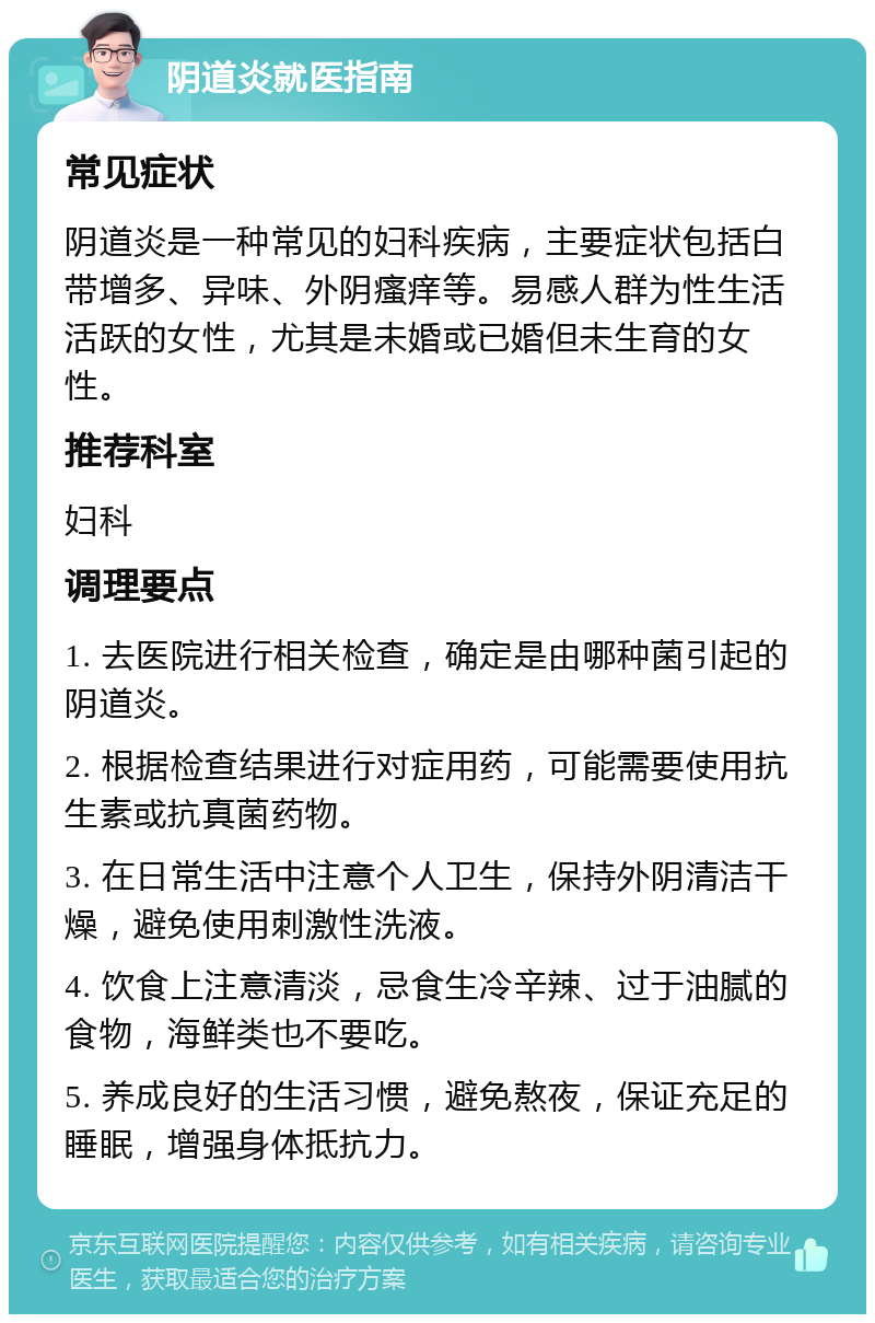 阴道炎就医指南 常见症状 阴道炎是一种常见的妇科疾病，主要症状包括白带增多、异味、外阴瘙痒等。易感人群为性生活活跃的女性，尤其是未婚或已婚但未生育的女性。 推荐科室 妇科 调理要点 1. 去医院进行相关检查，确定是由哪种菌引起的阴道炎。 2. 根据检查结果进行对症用药，可能需要使用抗生素或抗真菌药物。 3. 在日常生活中注意个人卫生，保持外阴清洁干燥，避免使用刺激性洗液。 4. 饮食上注意清淡，忌食生冷辛辣、过于油腻的食物，海鲜类也不要吃。 5. 养成良好的生活习惯，避免熬夜，保证充足的睡眠，增强身体抵抗力。