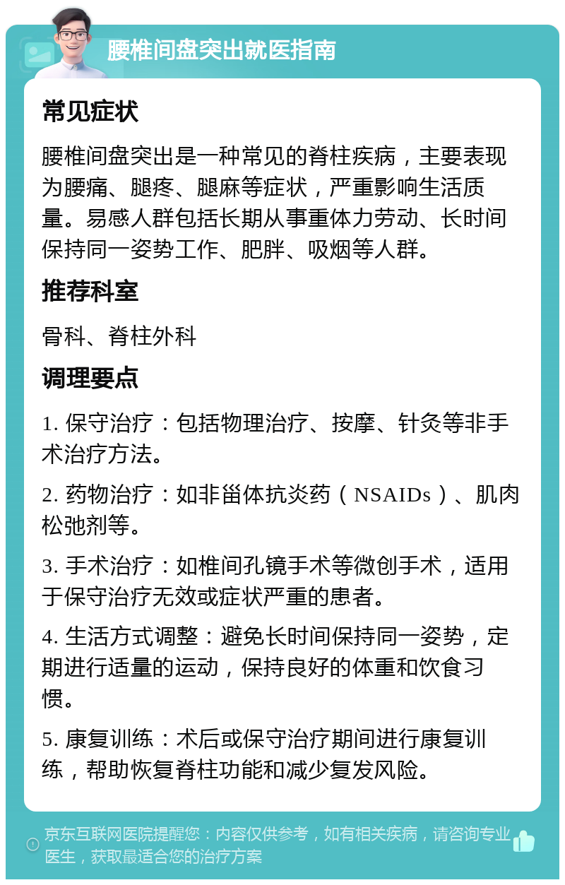 腰椎间盘突出就医指南 常见症状 腰椎间盘突出是一种常见的脊柱疾病，主要表现为腰痛、腿疼、腿麻等症状，严重影响生活质量。易感人群包括长期从事重体力劳动、长时间保持同一姿势工作、肥胖、吸烟等人群。 推荐科室 骨科、脊柱外科 调理要点 1. 保守治疗：包括物理治疗、按摩、针灸等非手术治疗方法。 2. 药物治疗：如非甾体抗炎药（NSAIDs）、肌肉松弛剂等。 3. 手术治疗：如椎间孔镜手术等微创手术，适用于保守治疗无效或症状严重的患者。 4. 生活方式调整：避免长时间保持同一姿势，定期进行适量的运动，保持良好的体重和饮食习惯。 5. 康复训练：术后或保守治疗期间进行康复训练，帮助恢复脊柱功能和减少复发风险。