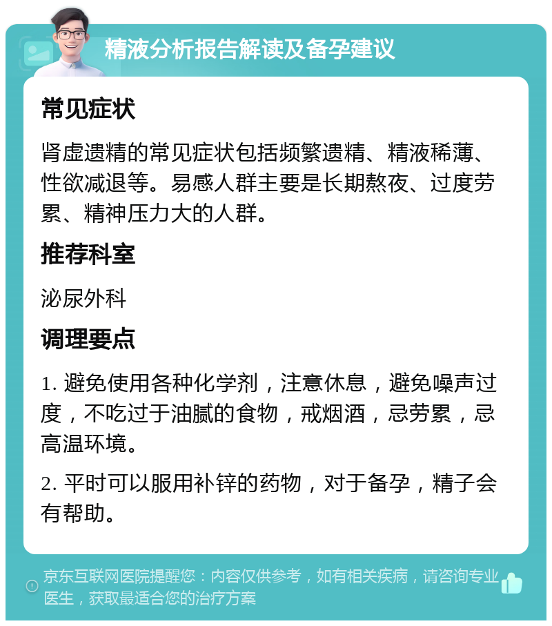 精液分析报告解读及备孕建议 常见症状 肾虚遗精的常见症状包括频繁遗精、精液稀薄、性欲减退等。易感人群主要是长期熬夜、过度劳累、精神压力大的人群。 推荐科室 泌尿外科 调理要点 1. 避免使用各种化学剂，注意休息，避免噪声过度，不吃过于油腻的食物，戒烟酒，忌劳累，忌高温环境。 2. 平时可以服用补锌的药物，对于备孕，精子会有帮助。