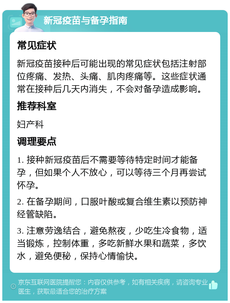 新冠疫苗与备孕指南 常见症状 新冠疫苗接种后可能出现的常见症状包括注射部位疼痛、发热、头痛、肌肉疼痛等。这些症状通常在接种后几天内消失，不会对备孕造成影响。 推荐科室 妇产科 调理要点 1. 接种新冠疫苗后不需要等待特定时间才能备孕，但如果个人不放心，可以等待三个月再尝试怀孕。 2. 在备孕期间，口服叶酸或复合维生素以预防神经管缺陷。 3. 注意劳逸结合，避免熬夜，少吃生冷食物，适当锻炼，控制体重，多吃新鲜水果和蔬菜，多饮水，避免便秘，保持心情愉快。