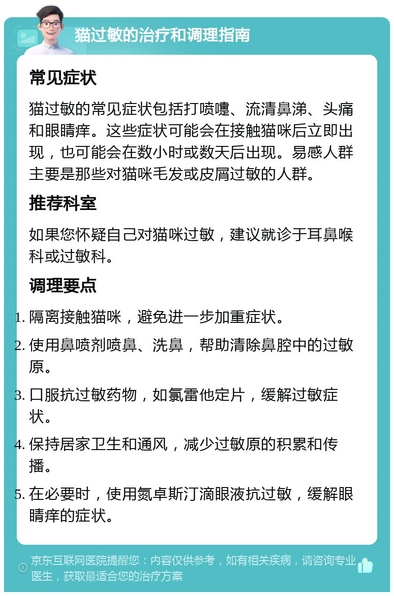 猫过敏的治疗和调理指南 常见症状 猫过敏的常见症状包括打喷嚏、流清鼻涕、头痛和眼睛痒。这些症状可能会在接触猫咪后立即出现，也可能会在数小时或数天后出现。易感人群主要是那些对猫咪毛发或皮屑过敏的人群。 推荐科室 如果您怀疑自己对猫咪过敏，建议就诊于耳鼻喉科或过敏科。 调理要点 隔离接触猫咪，避免进一步加重症状。 使用鼻喷剂喷鼻、洗鼻，帮助清除鼻腔中的过敏原。 口服抗过敏药物，如氯雷他定片，缓解过敏症状。 保持居家卫生和通风，减少过敏原的积累和传播。 在必要时，使用氮卓斯汀滴眼液抗过敏，缓解眼睛痒的症状。