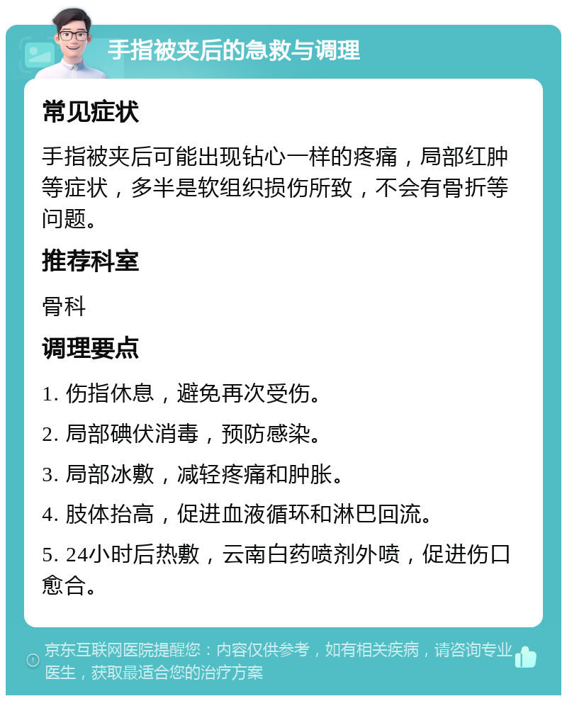 手指被夹后的急救与调理 常见症状 手指被夹后可能出现钻心一样的疼痛，局部红肿等症状，多半是软组织损伤所致，不会有骨折等问题。 推荐科室 骨科 调理要点 1. 伤指休息，避免再次受伤。 2. 局部碘伏消毒，预防感染。 3. 局部冰敷，减轻疼痛和肿胀。 4. 肢体抬高，促进血液循环和淋巴回流。 5. 24小时后热敷，云南白药喷剂外喷，促进伤口愈合。