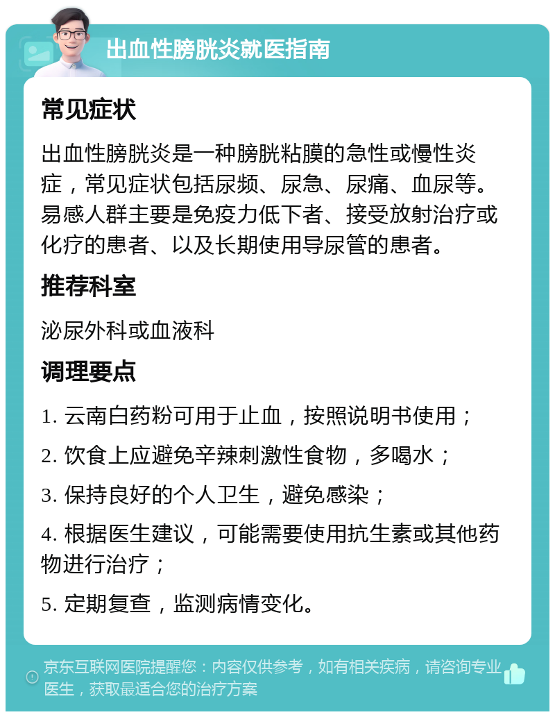 出血性膀胱炎就医指南 常见症状 出血性膀胱炎是一种膀胱粘膜的急性或慢性炎症，常见症状包括尿频、尿急、尿痛、血尿等。易感人群主要是免疫力低下者、接受放射治疗或化疗的患者、以及长期使用导尿管的患者。 推荐科室 泌尿外科或血液科 调理要点 1. 云南白药粉可用于止血，按照说明书使用； 2. 饮食上应避免辛辣刺激性食物，多喝水； 3. 保持良好的个人卫生，避免感染； 4. 根据医生建议，可能需要使用抗生素或其他药物进行治疗； 5. 定期复查，监测病情变化。