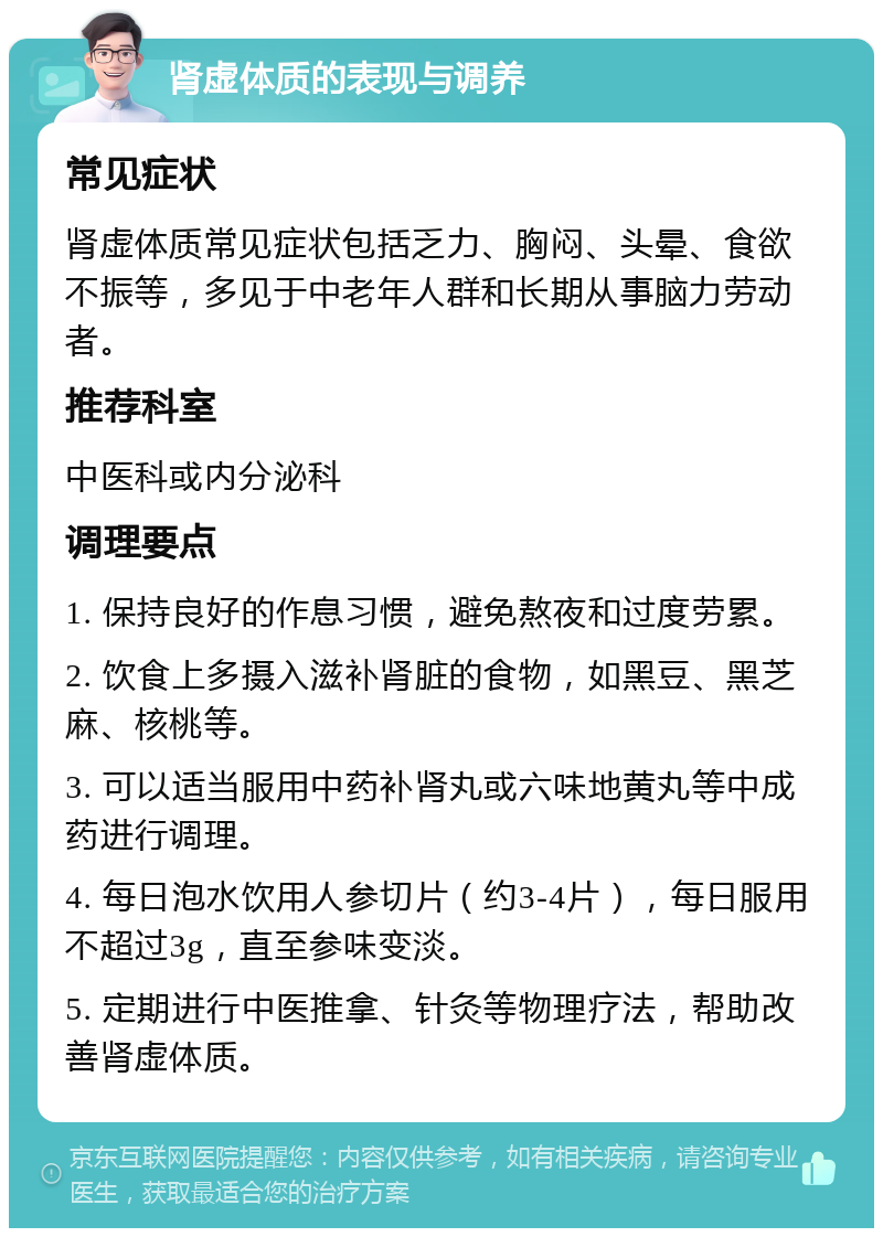 肾虚体质的表现与调养 常见症状 肾虚体质常见症状包括乏力、胸闷、头晕、食欲不振等，多见于中老年人群和长期从事脑力劳动者。 推荐科室 中医科或内分泌科 调理要点 1. 保持良好的作息习惯，避免熬夜和过度劳累。 2. 饮食上多摄入滋补肾脏的食物，如黑豆、黑芝麻、核桃等。 3. 可以适当服用中药补肾丸或六味地黄丸等中成药进行调理。 4. 每日泡水饮用人参切片（约3-4片），每日服用不超过3g，直至参味变淡。 5. 定期进行中医推拿、针灸等物理疗法，帮助改善肾虚体质。