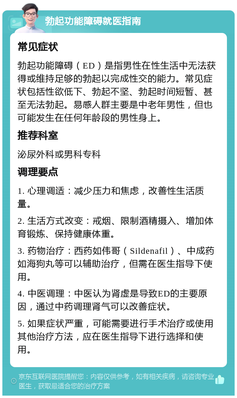 勃起功能障碍就医指南 常见症状 勃起功能障碍（ED）是指男性在性生活中无法获得或维持足够的勃起以完成性交的能力。常见症状包括性欲低下、勃起不坚、勃起时间短暂、甚至无法勃起。易感人群主要是中老年男性，但也可能发生在任何年龄段的男性身上。 推荐科室 泌尿外科或男科专科 调理要点 1. 心理调适：减少压力和焦虑，改善性生活质量。 2. 生活方式改变：戒烟、限制酒精摄入、增加体育锻炼、保持健康体重。 3. 药物治疗：西药如伟哥（Sildenafil）、中成药如海狗丸等可以辅助治疗，但需在医生指导下使用。 4. 中医调理：中医认为肾虚是导致ED的主要原因，通过中药调理肾气可以改善症状。 5. 如果症状严重，可能需要进行手术治疗或使用其他治疗方法，应在医生指导下进行选择和使用。