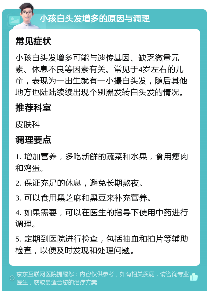 小孩白头发增多的原因与调理 常见症状 小孩白头发增多可能与遗传基因、缺乏微量元素、休息不良等因素有关。常见于4岁左右的儿童，表现为一出生就有一小撮白头发，随后其他地方也陆陆续续出现个别黑发转白头发的情况。 推荐科室 皮肤科 调理要点 1. 增加营养，多吃新鲜的蔬菜和水果，食用瘦肉和鸡蛋。 2. 保证充足的休息，避免长期熬夜。 3. 可以食用黑芝麻和黑豆来补充营养。 4. 如果需要，可以在医生的指导下使用中药进行调理。 5. 定期到医院进行检查，包括抽血和拍片等辅助检查，以便及时发现和处理问题。