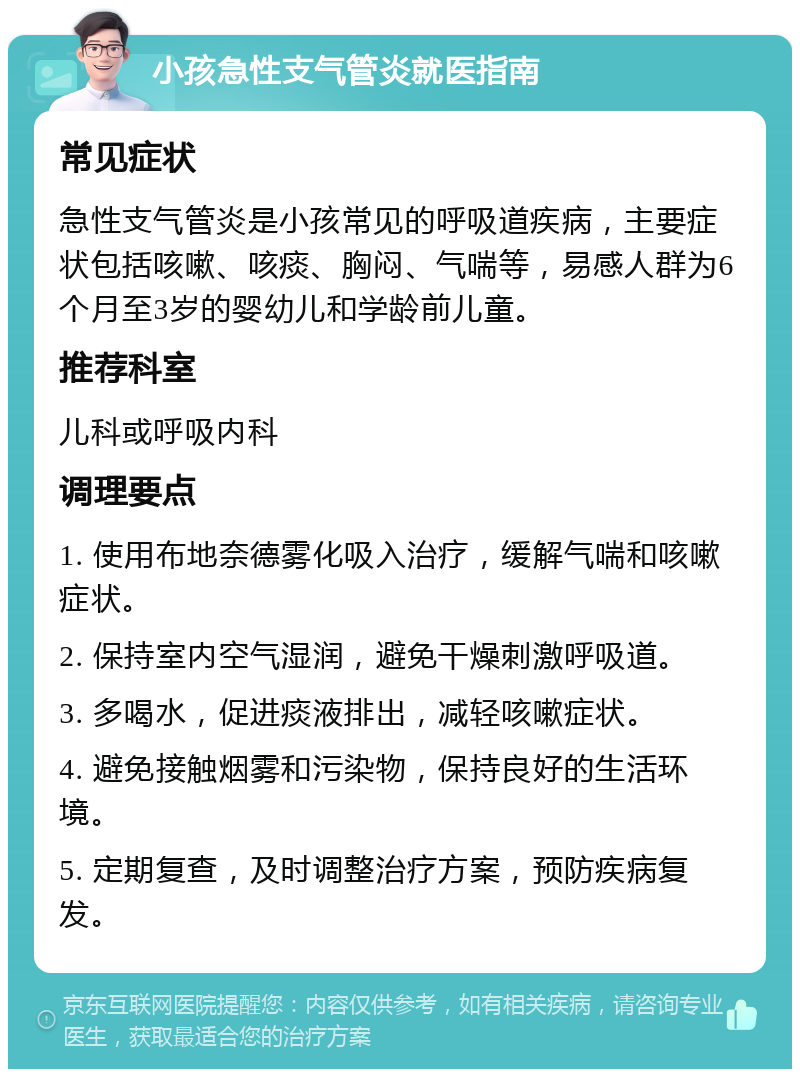 小孩急性支气管炎就医指南 常见症状 急性支气管炎是小孩常见的呼吸道疾病，主要症状包括咳嗽、咳痰、胸闷、气喘等，易感人群为6个月至3岁的婴幼儿和学龄前儿童。 推荐科室 儿科或呼吸内科 调理要点 1. 使用布地奈德雾化吸入治疗，缓解气喘和咳嗽症状。 2. 保持室内空气湿润，避免干燥刺激呼吸道。 3. 多喝水，促进痰液排出，减轻咳嗽症状。 4. 避免接触烟雾和污染物，保持良好的生活环境。 5. 定期复查，及时调整治疗方案，预防疾病复发。