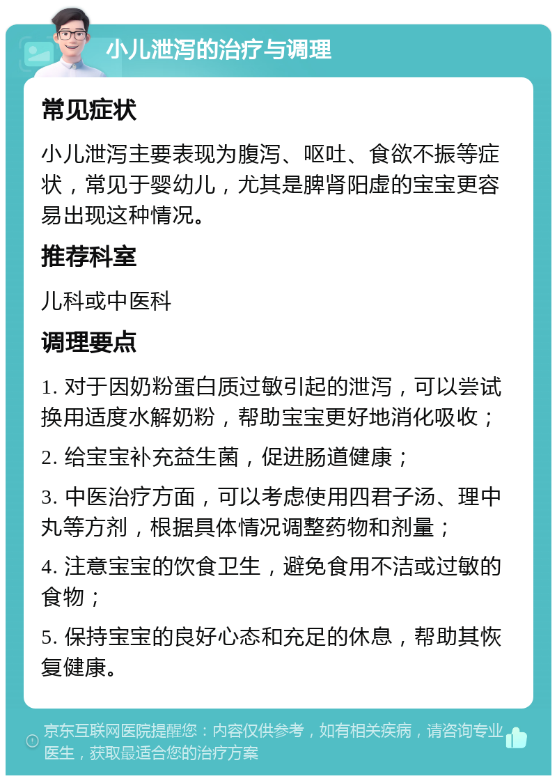 小儿泄泻的治疗与调理 常见症状 小儿泄泻主要表现为腹泻、呕吐、食欲不振等症状，常见于婴幼儿，尤其是脾肾阳虚的宝宝更容易出现这种情况。 推荐科室 儿科或中医科 调理要点 1. 对于因奶粉蛋白质过敏引起的泄泻，可以尝试换用适度水解奶粉，帮助宝宝更好地消化吸收； 2. 给宝宝补充益生菌，促进肠道健康； 3. 中医治疗方面，可以考虑使用四君子汤、理中丸等方剂，根据具体情况调整药物和剂量； 4. 注意宝宝的饮食卫生，避免食用不洁或过敏的食物； 5. 保持宝宝的良好心态和充足的休息，帮助其恢复健康。