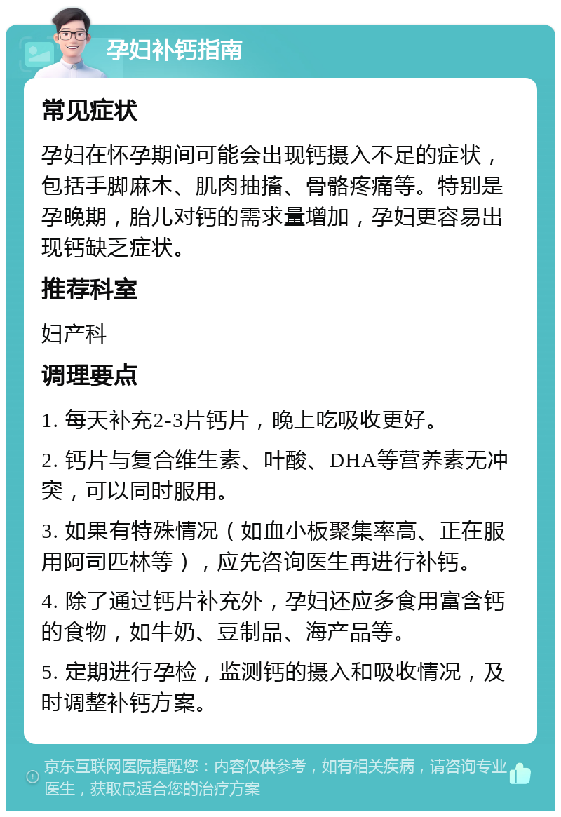 孕妇补钙指南 常见症状 孕妇在怀孕期间可能会出现钙摄入不足的症状，包括手脚麻木、肌肉抽搐、骨骼疼痛等。特别是孕晚期，胎儿对钙的需求量增加，孕妇更容易出现钙缺乏症状。 推荐科室 妇产科 调理要点 1. 每天补充2-3片钙片，晚上吃吸收更好。 2. 钙片与复合维生素、叶酸、DHA等营养素无冲突，可以同时服用。 3. 如果有特殊情况（如血小板聚集率高、正在服用阿司匹林等），应先咨询医生再进行补钙。 4. 除了通过钙片补充外，孕妇还应多食用富含钙的食物，如牛奶、豆制品、海产品等。 5. 定期进行孕检，监测钙的摄入和吸收情况，及时调整补钙方案。