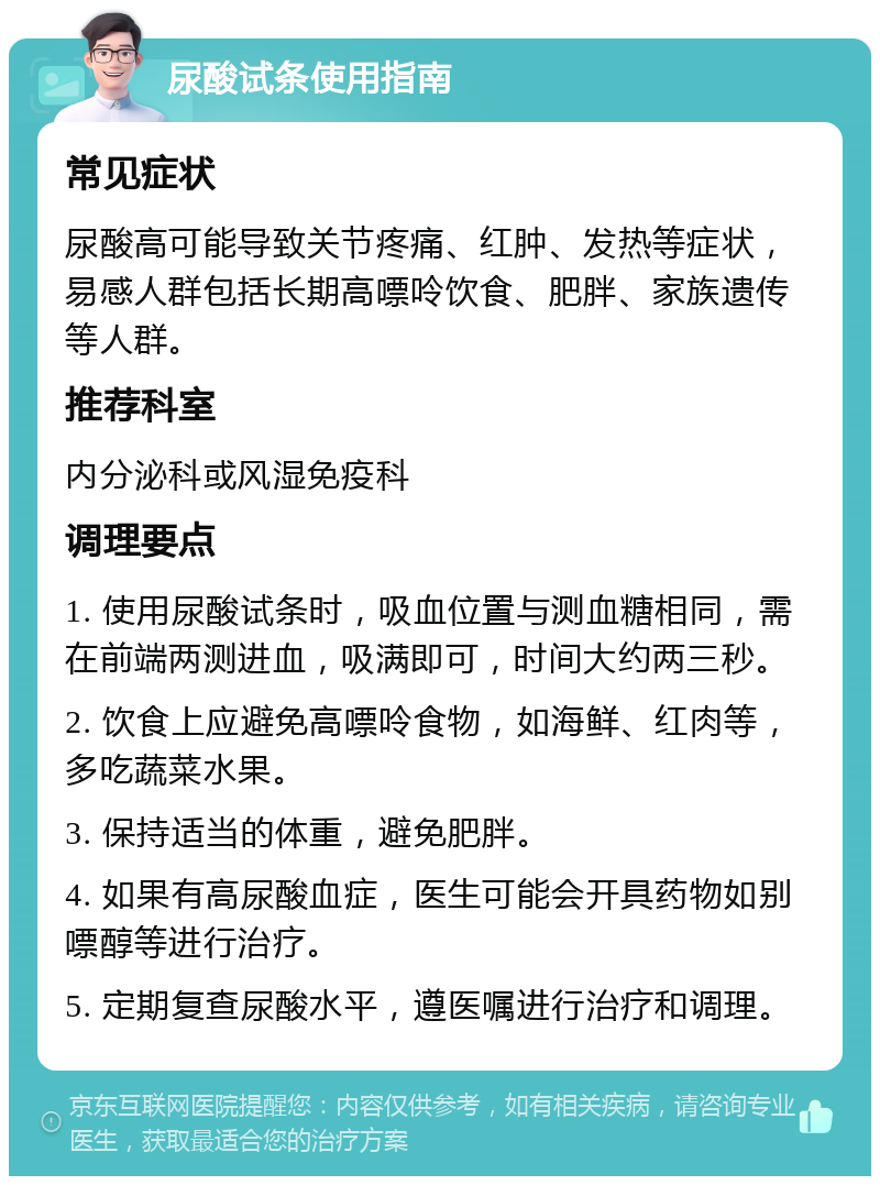 尿酸试条使用指南 常见症状 尿酸高可能导致关节疼痛、红肿、发热等症状，易感人群包括长期高嘌呤饮食、肥胖、家族遗传等人群。 推荐科室 内分泌科或风湿免疫科 调理要点 1. 使用尿酸试条时，吸血位置与测血糖相同，需在前端两测进血，吸满即可，时间大约两三秒。 2. 饮食上应避免高嘌呤食物，如海鲜、红肉等，多吃蔬菜水果。 3. 保持适当的体重，避免肥胖。 4. 如果有高尿酸血症，医生可能会开具药物如别嘌醇等进行治疗。 5. 定期复查尿酸水平，遵医嘱进行治疗和调理。