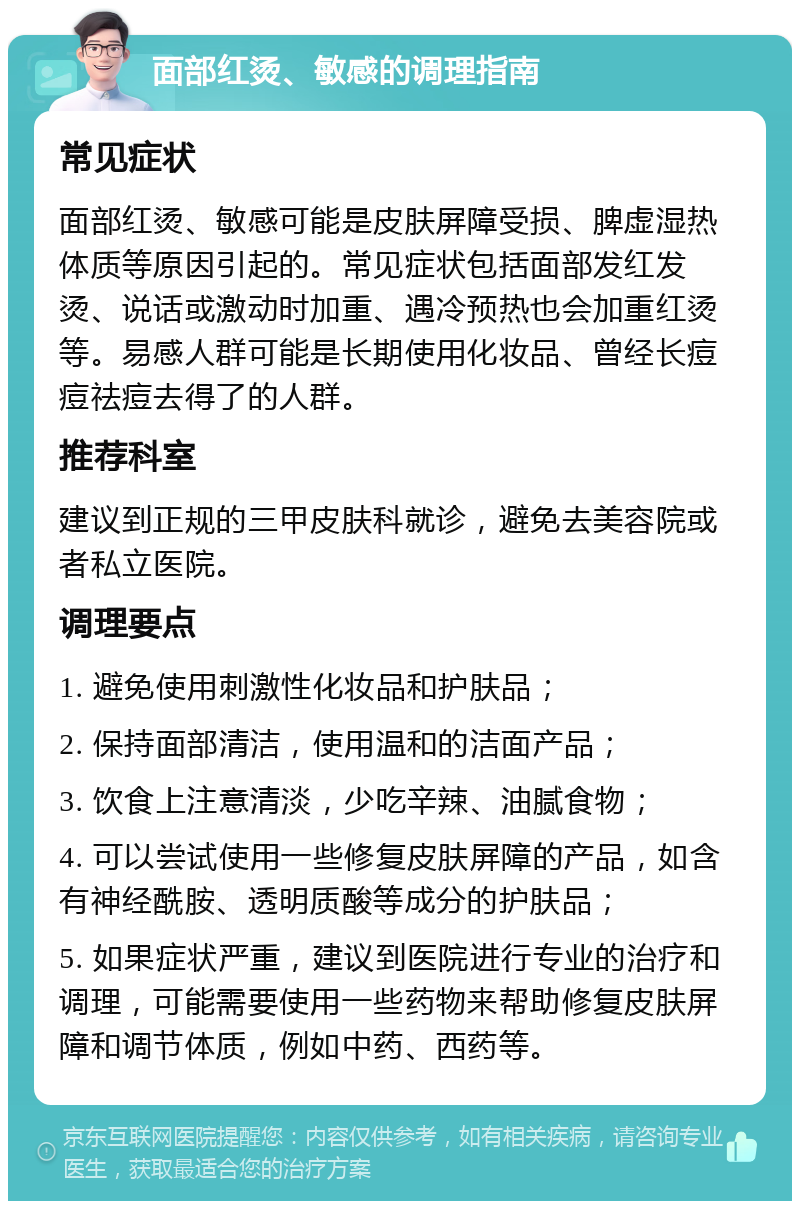 面部红烫、敏感的调理指南 常见症状 面部红烫、敏感可能是皮肤屏障受损、脾虚湿热体质等原因引起的。常见症状包括面部发红发烫、说话或激动时加重、遇冷预热也会加重红烫等。易感人群可能是长期使用化妆品、曾经长痘痘祛痘去得了的人群。 推荐科室 建议到正规的三甲皮肤科就诊，避免去美容院或者私立医院。 调理要点 1. 避免使用刺激性化妆品和护肤品； 2. 保持面部清洁，使用温和的洁面产品； 3. 饮食上注意清淡，少吃辛辣、油腻食物； 4. 可以尝试使用一些修复皮肤屏障的产品，如含有神经酰胺、透明质酸等成分的护肤品； 5. 如果症状严重，建议到医院进行专业的治疗和调理，可能需要使用一些药物来帮助修复皮肤屏障和调节体质，例如中药、西药等。