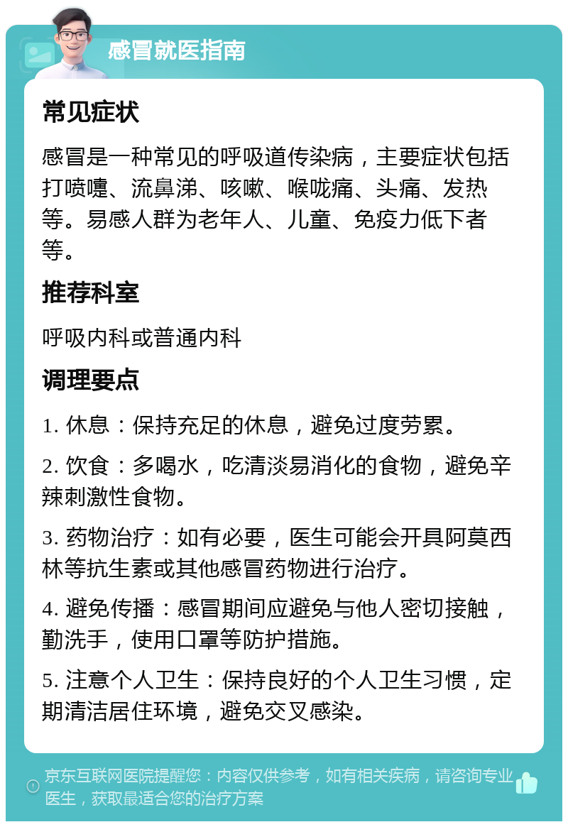 感冒就医指南 常见症状 感冒是一种常见的呼吸道传染病，主要症状包括打喷嚏、流鼻涕、咳嗽、喉咙痛、头痛、发热等。易感人群为老年人、儿童、免疫力低下者等。 推荐科室 呼吸内科或普通内科 调理要点 1. 休息：保持充足的休息，避免过度劳累。 2. 饮食：多喝水，吃清淡易消化的食物，避免辛辣刺激性食物。 3. 药物治疗：如有必要，医生可能会开具阿莫西林等抗生素或其他感冒药物进行治疗。 4. 避免传播：感冒期间应避免与他人密切接触，勤洗手，使用口罩等防护措施。 5. 注意个人卫生：保持良好的个人卫生习惯，定期清洁居住环境，避免交叉感染。