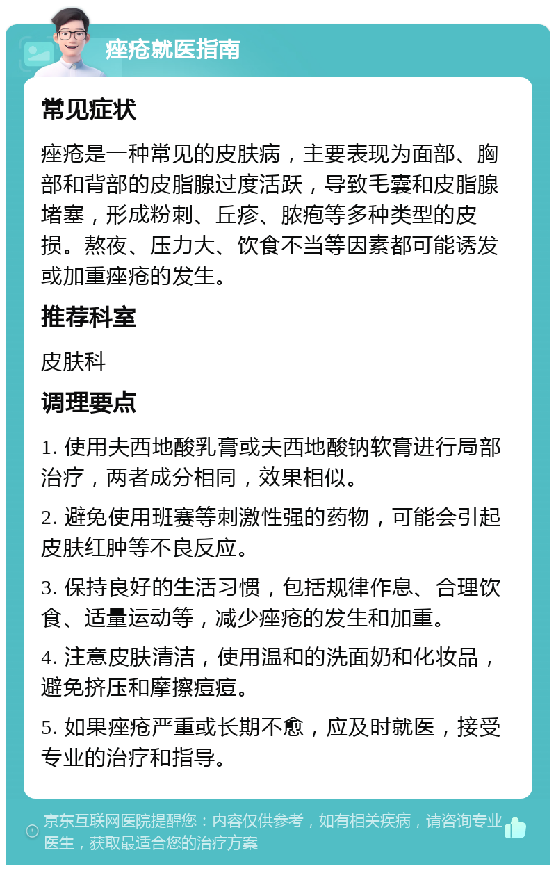 痤疮就医指南 常见症状 痤疮是一种常见的皮肤病，主要表现为面部、胸部和背部的皮脂腺过度活跃，导致毛囊和皮脂腺堵塞，形成粉刺、丘疹、脓疱等多种类型的皮损。熬夜、压力大、饮食不当等因素都可能诱发或加重痤疮的发生。 推荐科室 皮肤科 调理要点 1. 使用夫西地酸乳膏或夫西地酸钠软膏进行局部治疗，两者成分相同，效果相似。 2. 避免使用班赛等刺激性强的药物，可能会引起皮肤红肿等不良反应。 3. 保持良好的生活习惯，包括规律作息、合理饮食、适量运动等，减少痤疮的发生和加重。 4. 注意皮肤清洁，使用温和的洗面奶和化妆品，避免挤压和摩擦痘痘。 5. 如果痤疮严重或长期不愈，应及时就医，接受专业的治疗和指导。