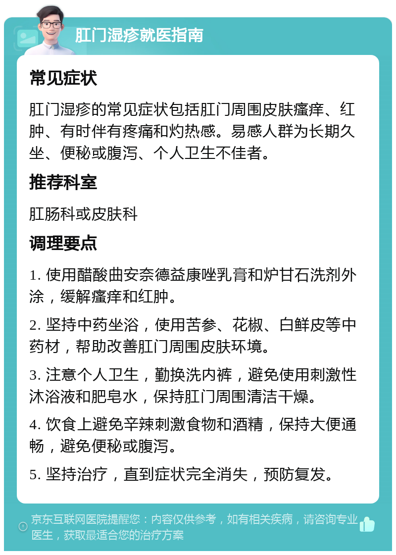 肛门湿疹就医指南 常见症状 肛门湿疹的常见症状包括肛门周围皮肤瘙痒、红肿、有时伴有疼痛和灼热感。易感人群为长期久坐、便秘或腹泻、个人卫生不佳者。 推荐科室 肛肠科或皮肤科 调理要点 1. 使用醋酸曲安奈德益康唑乳膏和炉甘石洗剂外涂，缓解瘙痒和红肿。 2. 坚持中药坐浴，使用苦参、花椒、白鲜皮等中药材，帮助改善肛门周围皮肤环境。 3. 注意个人卫生，勤换洗内裤，避免使用刺激性沐浴液和肥皂水，保持肛门周围清洁干燥。 4. 饮食上避免辛辣刺激食物和酒精，保持大便通畅，避免便秘或腹泻。 5. 坚持治疗，直到症状完全消失，预防复发。