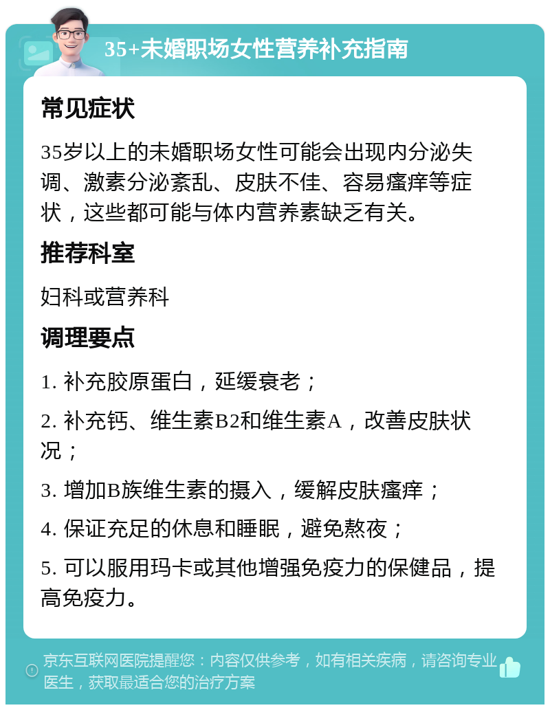 35+未婚职场女性营养补充指南 常见症状 35岁以上的未婚职场女性可能会出现内分泌失调、激素分泌紊乱、皮肤不佳、容易瘙痒等症状，这些都可能与体内营养素缺乏有关。 推荐科室 妇科或营养科 调理要点 1. 补充胶原蛋白，延缓衰老； 2. 补充钙、维生素B2和维生素A，改善皮肤状况； 3. 增加B族维生素的摄入，缓解皮肤瘙痒； 4. 保证充足的休息和睡眠，避免熬夜； 5. 可以服用玛卡或其他增强免疫力的保健品，提高免疫力。