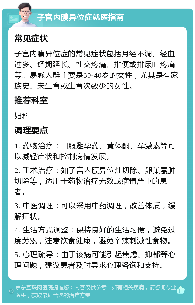 子宫内膜异位症就医指南 常见症状 子宫内膜异位症的常见症状包括月经不调、经血过多、经期延长、性交疼痛、排便或排尿时疼痛等。易感人群主要是30-40岁的女性，尤其是有家族史、未生育或生育次数少的女性。 推荐科室 妇科 调理要点 1. 药物治疗：口服避孕药、黄体酮、孕激素等可以减轻症状和控制病情发展。 2. 手术治疗：如子宫内膜异位灶切除、卵巢囊肿切除等，适用于药物治疗无效或病情严重的患者。 3. 中医调理：可以采用中药调理，改善体质，缓解症状。 4. 生活方式调整：保持良好的生活习惯，避免过度劳累，注意饮食健康，避免辛辣刺激性食物。 5. 心理疏导：由于该病可能引起焦虑、抑郁等心理问题，建议患者及时寻求心理咨询和支持。