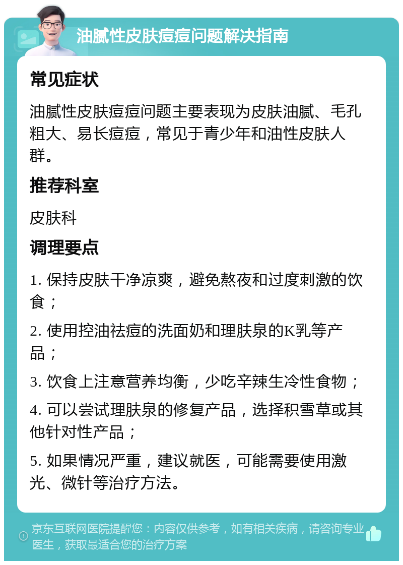 油腻性皮肤痘痘问题解决指南 常见症状 油腻性皮肤痘痘问题主要表现为皮肤油腻、毛孔粗大、易长痘痘，常见于青少年和油性皮肤人群。 推荐科室 皮肤科 调理要点 1. 保持皮肤干净凉爽，避免熬夜和过度刺激的饮食； 2. 使用控油祛痘的洗面奶和理肤泉的K乳等产品； 3. 饮食上注意营养均衡，少吃辛辣生冷性食物； 4. 可以尝试理肤泉的修复产品，选择积雪草或其他针对性产品； 5. 如果情况严重，建议就医，可能需要使用激光、微针等治疗方法。