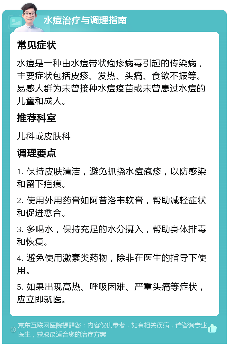 水痘治疗与调理指南 常见症状 水痘是一种由水痘带状疱疹病毒引起的传染病，主要症状包括皮疹、发热、头痛、食欲不振等。易感人群为未曾接种水痘疫苗或未曾患过水痘的儿童和成人。 推荐科室 儿科或皮肤科 调理要点 1. 保持皮肤清洁，避免抓挠水痘疱疹，以防感染和留下疤痕。 2. 使用外用药膏如阿昔洛韦软膏，帮助减轻症状和促进愈合。 3. 多喝水，保持充足的水分摄入，帮助身体排毒和恢复。 4. 避免使用激素类药物，除非在医生的指导下使用。 5. 如果出现高热、呼吸困难、严重头痛等症状，应立即就医。