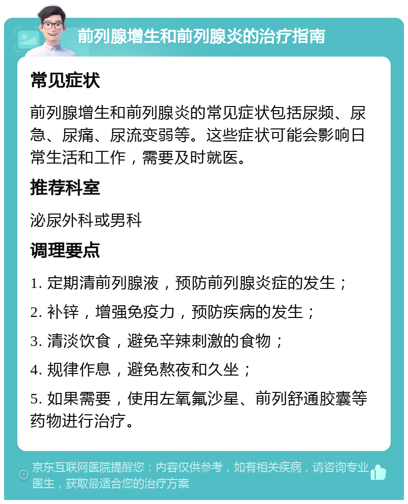 前列腺增生和前列腺炎的治疗指南 常见症状 前列腺增生和前列腺炎的常见症状包括尿频、尿急、尿痛、尿流变弱等。这些症状可能会影响日常生活和工作，需要及时就医。 推荐科室 泌尿外科或男科 调理要点 1. 定期清前列腺液，预防前列腺炎症的发生； 2. 补锌，增强免疫力，预防疾病的发生； 3. 清淡饮食，避免辛辣刺激的食物； 4. 规律作息，避免熬夜和久坐； 5. 如果需要，使用左氧氟沙星、前列舒通胶囊等药物进行治疗。