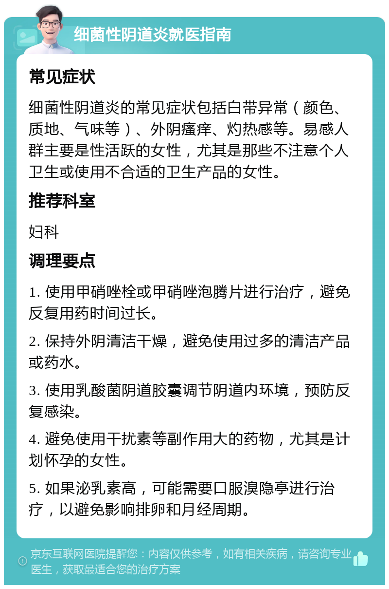 细菌性阴道炎就医指南 常见症状 细菌性阴道炎的常见症状包括白带异常（颜色、质地、气味等）、外阴瘙痒、灼热感等。易感人群主要是性活跃的女性，尤其是那些不注意个人卫生或使用不合适的卫生产品的女性。 推荐科室 妇科 调理要点 1. 使用甲硝唑栓或甲硝唑泡腾片进行治疗，避免反复用药时间过长。 2. 保持外阴清洁干燥，避免使用过多的清洁产品或药水。 3. 使用乳酸菌阴道胶囊调节阴道内环境，预防反复感染。 4. 避免使用干扰素等副作用大的药物，尤其是计划怀孕的女性。 5. 如果泌乳素高，可能需要口服溴隐亭进行治疗，以避免影响排卵和月经周期。