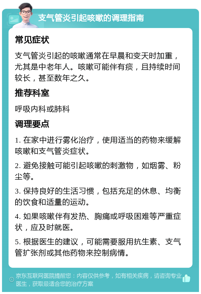 支气管炎引起咳嗽的调理指南 常见症状 支气管炎引起的咳嗽通常在早晨和变天时加重，尤其是中老年人。咳嗽可能伴有痰，且持续时间较长，甚至数年之久。 推荐科室 呼吸内科或肺科 调理要点 1. 在家中进行雾化治疗，使用适当的药物来缓解咳嗽和支气管炎症状。 2. 避免接触可能引起咳嗽的刺激物，如烟雾、粉尘等。 3. 保持良好的生活习惯，包括充足的休息、均衡的饮食和适量的运动。 4. 如果咳嗽伴有发热、胸痛或呼吸困难等严重症状，应及时就医。 5. 根据医生的建议，可能需要服用抗生素、支气管扩张剂或其他药物来控制病情。