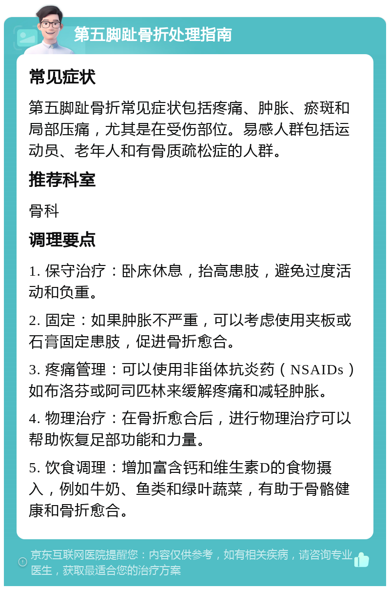 第五脚趾骨折处理指南 常见症状 第五脚趾骨折常见症状包括疼痛、肿胀、瘀斑和局部压痛，尤其是在受伤部位。易感人群包括运动员、老年人和有骨质疏松症的人群。 推荐科室 骨科 调理要点 1. 保守治疗：卧床休息，抬高患肢，避免过度活动和负重。 2. 固定：如果肿胀不严重，可以考虑使用夹板或石膏固定患肢，促进骨折愈合。 3. 疼痛管理：可以使用非甾体抗炎药（NSAIDs）如布洛芬或阿司匹林来缓解疼痛和减轻肿胀。 4. 物理治疗：在骨折愈合后，进行物理治疗可以帮助恢复足部功能和力量。 5. 饮食调理：增加富含钙和维生素D的食物摄入，例如牛奶、鱼类和绿叶蔬菜，有助于骨骼健康和骨折愈合。