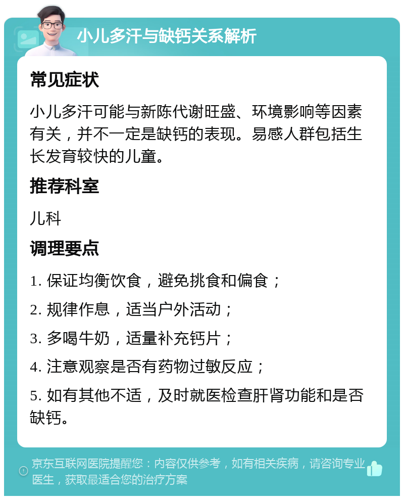 小儿多汗与缺钙关系解析 常见症状 小儿多汗可能与新陈代谢旺盛、环境影响等因素有关，并不一定是缺钙的表现。易感人群包括生长发育较快的儿童。 推荐科室 儿科 调理要点 1. 保证均衡饮食，避免挑食和偏食； 2. 规律作息，适当户外活动； 3. 多喝牛奶，适量补充钙片； 4. 注意观察是否有药物过敏反应； 5. 如有其他不适，及时就医检查肝肾功能和是否缺钙。