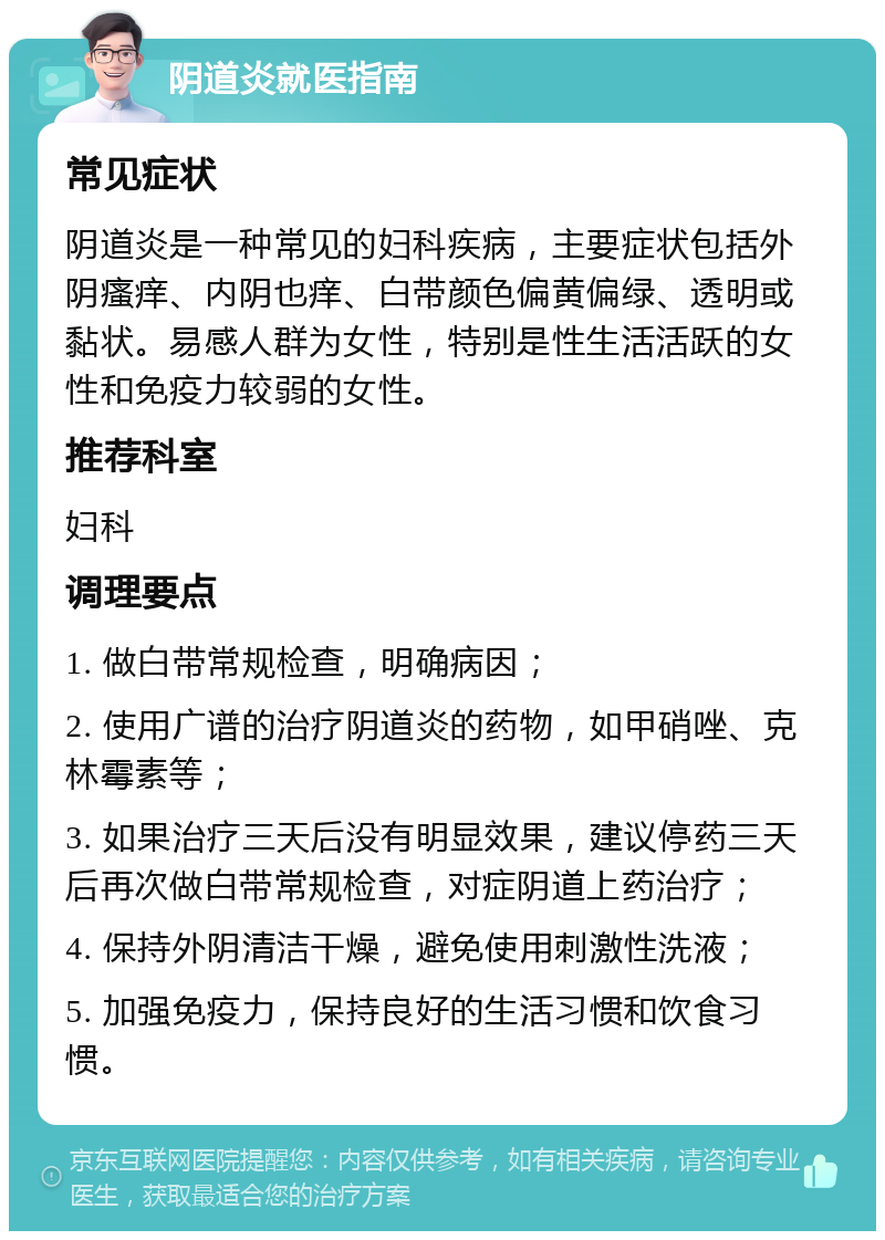 阴道炎就医指南 常见症状 阴道炎是一种常见的妇科疾病，主要症状包括外阴瘙痒、内阴也痒、白带颜色偏黄偏绿、透明或黏状。易感人群为女性，特别是性生活活跃的女性和免疫力较弱的女性。 推荐科室 妇科 调理要点 1. 做白带常规检查，明确病因； 2. 使用广谱的治疗阴道炎的药物，如甲硝唑、克林霉素等； 3. 如果治疗三天后没有明显效果，建议停药三天后再次做白带常规检查，对症阴道上药治疗； 4. 保持外阴清洁干燥，避免使用刺激性洗液； 5. 加强免疫力，保持良好的生活习惯和饮食习惯。