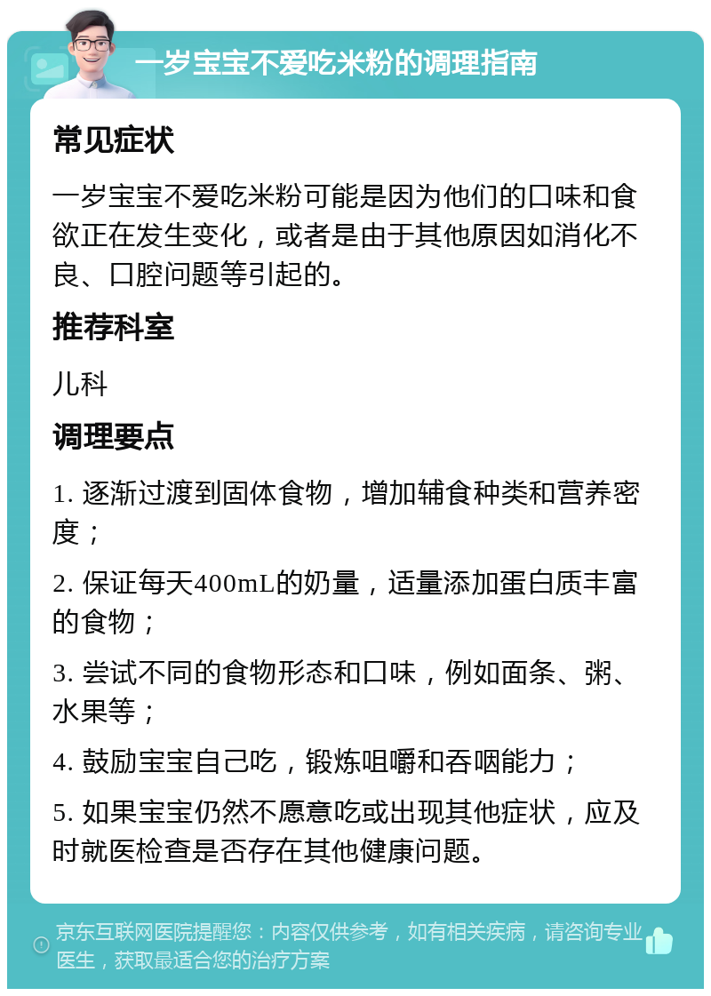 一岁宝宝不爱吃米粉的调理指南 常见症状 一岁宝宝不爱吃米粉可能是因为他们的口味和食欲正在发生变化，或者是由于其他原因如消化不良、口腔问题等引起的。 推荐科室 儿科 调理要点 1. 逐渐过渡到固体食物，增加辅食种类和营养密度； 2. 保证每天400mL的奶量，适量添加蛋白质丰富的食物； 3. 尝试不同的食物形态和口味，例如面条、粥、水果等； 4. 鼓励宝宝自己吃，锻炼咀嚼和吞咽能力； 5. 如果宝宝仍然不愿意吃或出现其他症状，应及时就医检查是否存在其他健康问题。