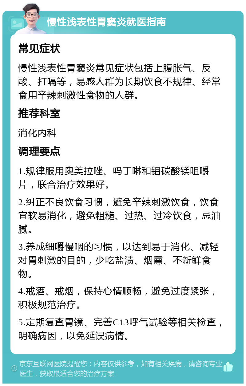 慢性浅表性胃窦炎就医指南 常见症状 慢性浅表性胃窦炎常见症状包括上腹胀气、反酸、打嗝等，易感人群为长期饮食不规律、经常食用辛辣刺激性食物的人群。 推荐科室 消化内科 调理要点 1.规律服用奥美拉唑、吗丁啉和铝碳酸镁咀嚼片，联合治疗效果好。 2.纠正不良饮食习惯，避免辛辣刺激饮食，饮食宜软易消化，避免粗糙、过热、过冷饮食，忌油腻。 3.养成细嚼慢咽的习惯，以达到易于消化、减轻对胃刺激的目的，少吃盐渍、烟熏、不新鲜食物。 4.戒酒、戒烟，保持心情顺畅，避免过度紧张，积极规范治疗。 5.定期复查胃镜、完善C13呼气试验等相关检查，明确病因，以免延误病情。