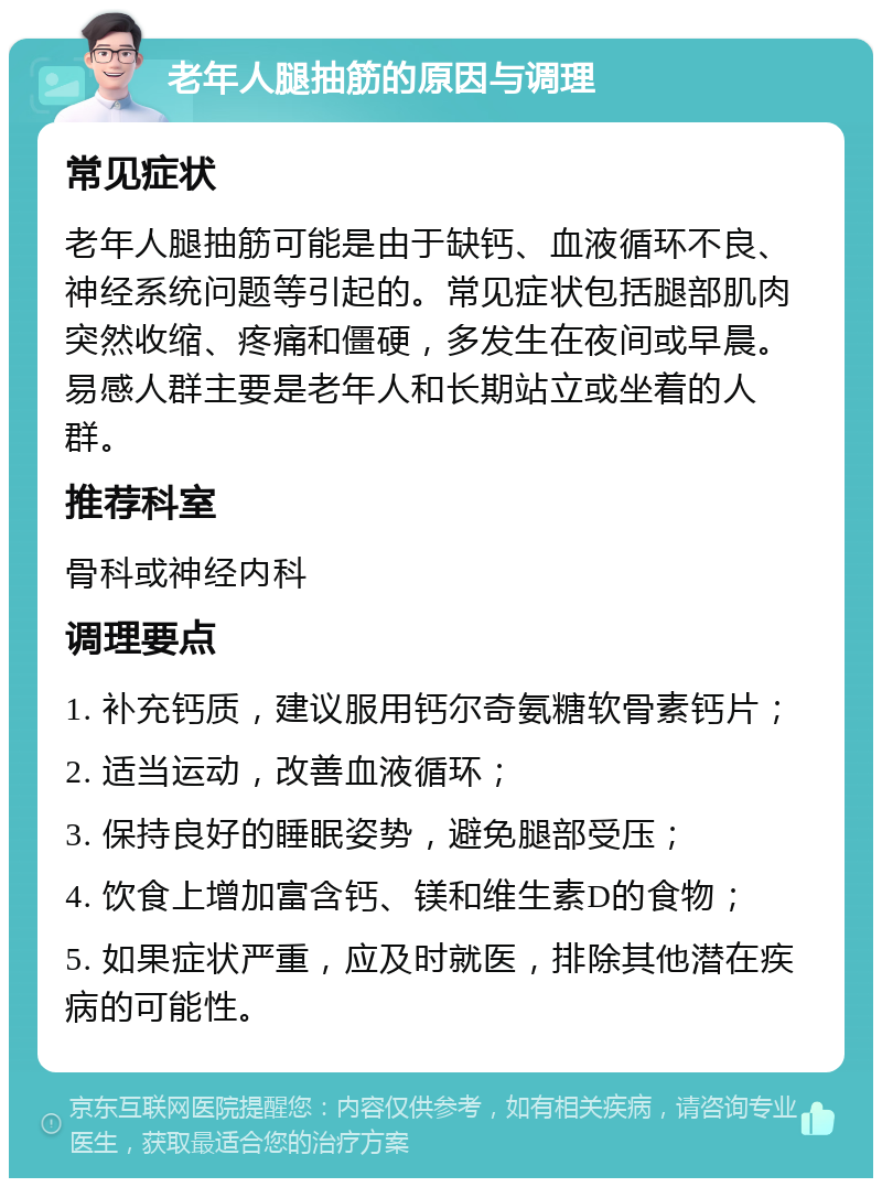 老年人腿抽筋的原因与调理 常见症状 老年人腿抽筋可能是由于缺钙、血液循环不良、神经系统问题等引起的。常见症状包括腿部肌肉突然收缩、疼痛和僵硬，多发生在夜间或早晨。易感人群主要是老年人和长期站立或坐着的人群。 推荐科室 骨科或神经内科 调理要点 1. 补充钙质，建议服用钙尔奇氨糖软骨素钙片； 2. 适当运动，改善血液循环； 3. 保持良好的睡眠姿势，避免腿部受压； 4. 饮食上增加富含钙、镁和维生素D的食物； 5. 如果症状严重，应及时就医，排除其他潜在疾病的可能性。