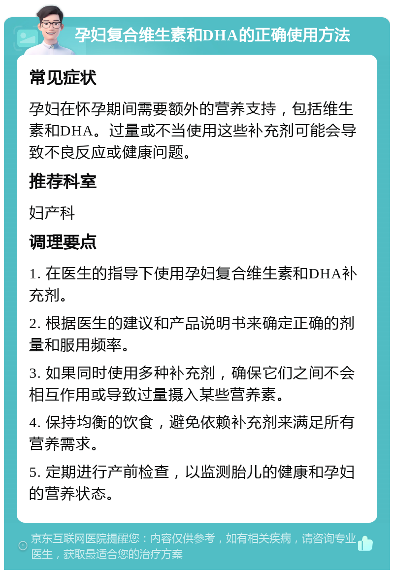 孕妇复合维生素和DHA的正确使用方法 常见症状 孕妇在怀孕期间需要额外的营养支持，包括维生素和DHA。过量或不当使用这些补充剂可能会导致不良反应或健康问题。 推荐科室 妇产科 调理要点 1. 在医生的指导下使用孕妇复合维生素和DHA补充剂。 2. 根据医生的建议和产品说明书来确定正确的剂量和服用频率。 3. 如果同时使用多种补充剂，确保它们之间不会相互作用或导致过量摄入某些营养素。 4. 保持均衡的饮食，避免依赖补充剂来满足所有营养需求。 5. 定期进行产前检查，以监测胎儿的健康和孕妇的营养状态。