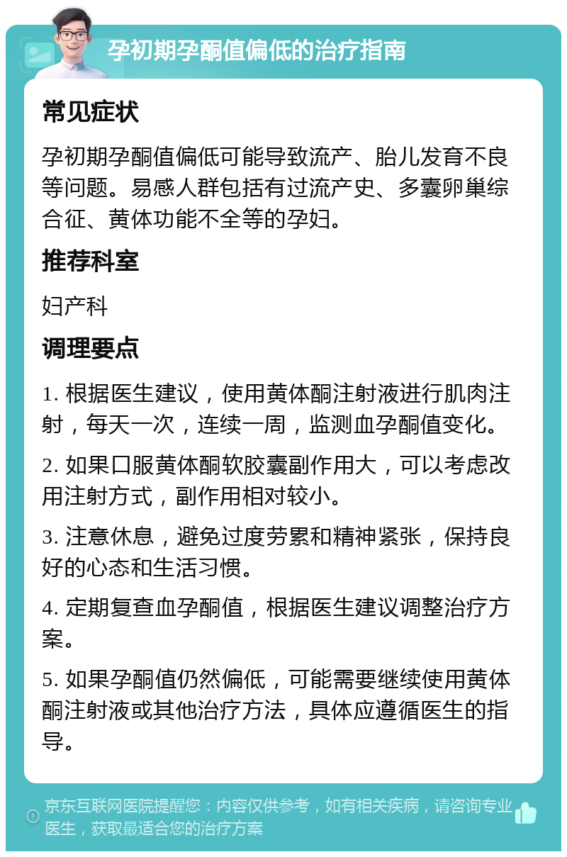 孕初期孕酮值偏低的治疗指南 常见症状 孕初期孕酮值偏低可能导致流产、胎儿发育不良等问题。易感人群包括有过流产史、多囊卵巢综合征、黄体功能不全等的孕妇。 推荐科室 妇产科 调理要点 1. 根据医生建议，使用黄体酮注射液进行肌肉注射，每天一次，连续一周，监测血孕酮值变化。 2. 如果口服黄体酮软胶囊副作用大，可以考虑改用注射方式，副作用相对较小。 3. 注意休息，避免过度劳累和精神紧张，保持良好的心态和生活习惯。 4. 定期复查血孕酮值，根据医生建议调整治疗方案。 5. 如果孕酮值仍然偏低，可能需要继续使用黄体酮注射液或其他治疗方法，具体应遵循医生的指导。