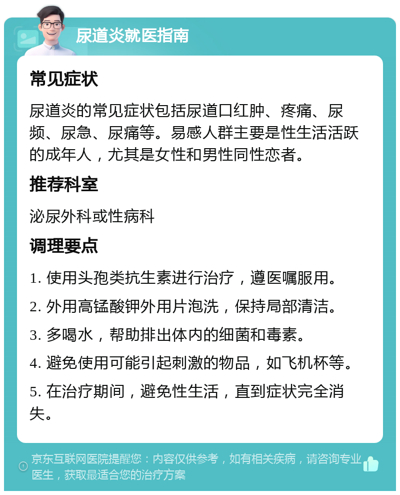 尿道炎就医指南 常见症状 尿道炎的常见症状包括尿道口红肿、疼痛、尿频、尿急、尿痛等。易感人群主要是性生活活跃的成年人，尤其是女性和男性同性恋者。 推荐科室 泌尿外科或性病科 调理要点 1. 使用头孢类抗生素进行治疗，遵医嘱服用。 2. 外用高锰酸钾外用片泡洗，保持局部清洁。 3. 多喝水，帮助排出体内的细菌和毒素。 4. 避免使用可能引起刺激的物品，如飞机杯等。 5. 在治疗期间，避免性生活，直到症状完全消失。