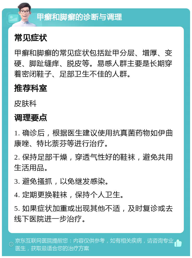 甲癣和脚癣的诊断与调理 常见症状 甲癣和脚癣的常见症状包括趾甲分层、增厚、变硬、脚趾缝痒、脱皮等。易感人群主要是长期穿着密闭鞋子、足部卫生不佳的人群。 推荐科室 皮肤科 调理要点 1. 确诊后，根据医生建议使用抗真菌药物如伊曲康唑、特比萘芬等进行治疗。 2. 保持足部干燥，穿透气性好的鞋袜，避免共用生活用品。 3. 避免搔抓，以免继发感染。 4. 定期更换鞋袜，保持个人卫生。 5. 如果症状加重或出现其他不适，及时复诊或去线下医院进一步治疗。