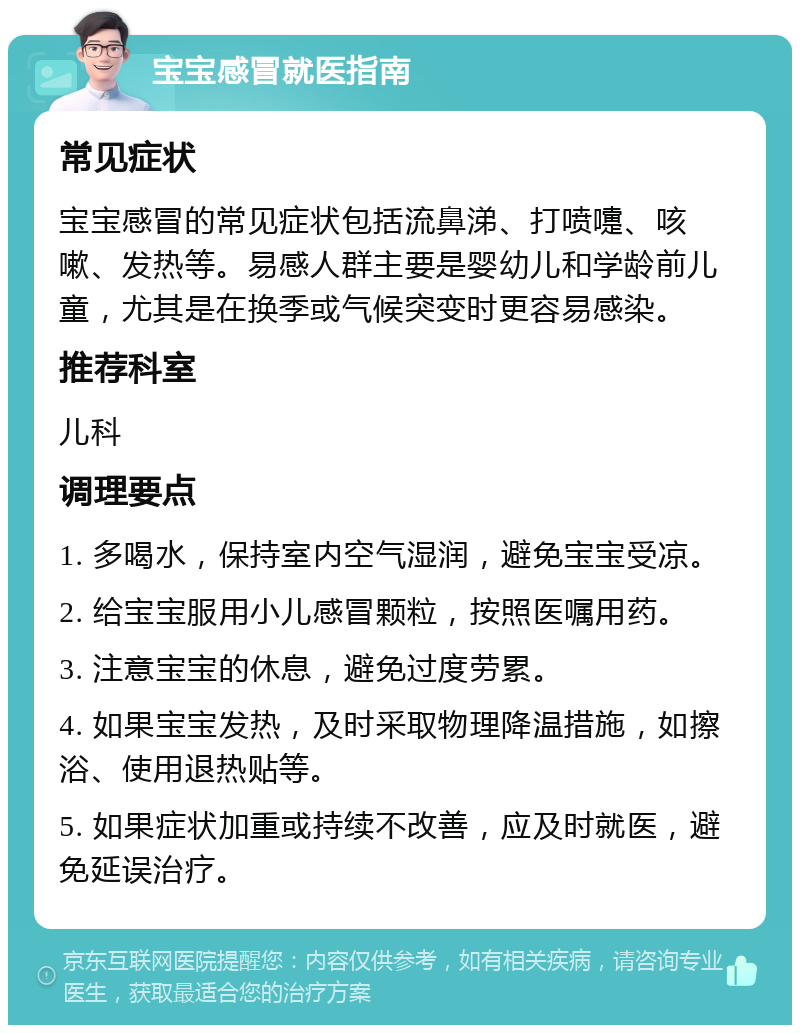 宝宝感冒就医指南 常见症状 宝宝感冒的常见症状包括流鼻涕、打喷嚏、咳嗽、发热等。易感人群主要是婴幼儿和学龄前儿童，尤其是在换季或气候突变时更容易感染。 推荐科室 儿科 调理要点 1. 多喝水，保持室内空气湿润，避免宝宝受凉。 2. 给宝宝服用小儿感冒颗粒，按照医嘱用药。 3. 注意宝宝的休息，避免过度劳累。 4. 如果宝宝发热，及时采取物理降温措施，如擦浴、使用退热贴等。 5. 如果症状加重或持续不改善，应及时就医，避免延误治疗。