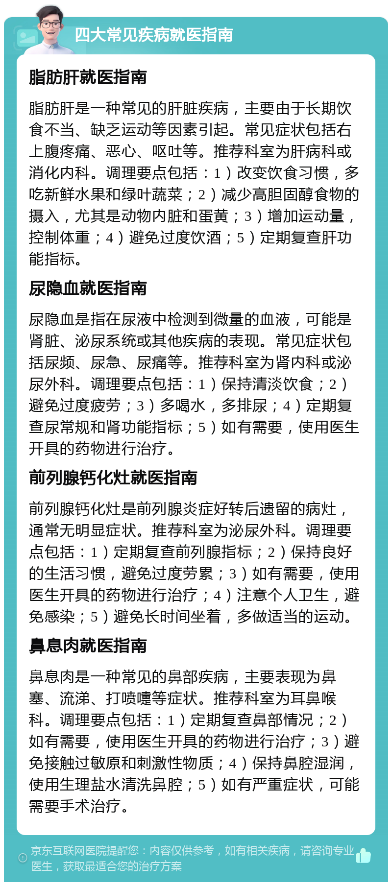 四大常见疾病就医指南 脂肪肝就医指南 脂肪肝是一种常见的肝脏疾病，主要由于长期饮食不当、缺乏运动等因素引起。常见症状包括右上腹疼痛、恶心、呕吐等。推荐科室为肝病科或消化内科。调理要点包括：1）改变饮食习惯，多吃新鲜水果和绿叶蔬菜；2）减少高胆固醇食物的摄入，尤其是动物内脏和蛋黄；3）增加运动量，控制体重；4）避免过度饮酒；5）定期复查肝功能指标。 尿隐血就医指南 尿隐血是指在尿液中检测到微量的血液，可能是肾脏、泌尿系统或其他疾病的表现。常见症状包括尿频、尿急、尿痛等。推荐科室为肾内科或泌尿外科。调理要点包括：1）保持清淡饮食；2）避免过度疲劳；3）多喝水，多排尿；4）定期复查尿常规和肾功能指标；5）如有需要，使用医生开具的药物进行治疗。 前列腺钙化灶就医指南 前列腺钙化灶是前列腺炎症好转后遗留的病灶，通常无明显症状。推荐科室为泌尿外科。调理要点包括：1）定期复查前列腺指标；2）保持良好的生活习惯，避免过度劳累；3）如有需要，使用医生开具的药物进行治疗；4）注意个人卫生，避免感染；5）避免长时间坐着，多做适当的运动。 鼻息肉就医指南 鼻息肉是一种常见的鼻部疾病，主要表现为鼻塞、流涕、打喷嚏等症状。推荐科室为耳鼻喉科。调理要点包括：1）定期复查鼻部情况；2）如有需要，使用医生开具的药物进行治疗；3）避免接触过敏原和刺激性物质；4）保持鼻腔湿润，使用生理盐水清洗鼻腔；5）如有严重症状，可能需要手术治疗。