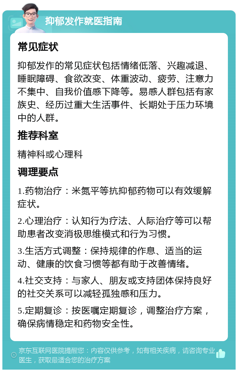 抑郁发作就医指南 常见症状 抑郁发作的常见症状包括情绪低落、兴趣减退、睡眠障碍、食欲改变、体重波动、疲劳、注意力不集中、自我价值感下降等。易感人群包括有家族史、经历过重大生活事件、长期处于压力环境中的人群。 推荐科室 精神科或心理科 调理要点 1.药物治疗：米氮平等抗抑郁药物可以有效缓解症状。 2.心理治疗：认知行为疗法、人际治疗等可以帮助患者改变消极思维模式和行为习惯。 3.生活方式调整：保持规律的作息、适当的运动、健康的饮食习惯等都有助于改善情绪。 4.社交支持：与家人、朋友或支持团体保持良好的社交关系可以减轻孤独感和压力。 5.定期复诊：按医嘱定期复诊，调整治疗方案，确保病情稳定和药物安全性。