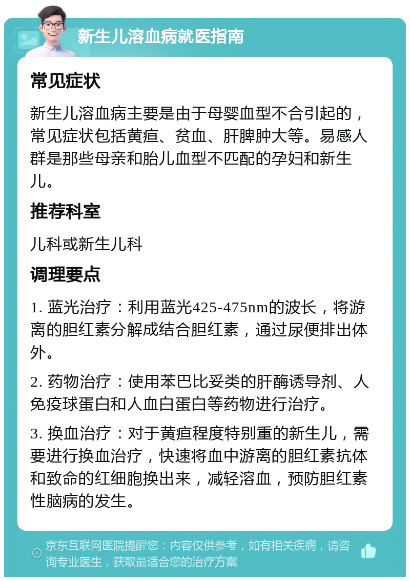 新生儿溶血病就医指南 常见症状 新生儿溶血病主要是由于母婴血型不合引起的，常见症状包括黄疸、贫血、肝脾肿大等。易感人群是那些母亲和胎儿血型不匹配的孕妇和新生儿。 推荐科室 儿科或新生儿科 调理要点 1. 蓝光治疗：利用蓝光425-475nm的波长，将游离的胆红素分解成结合胆红素，通过尿便排出体外。 2. 药物治疗：使用苯巴比妥类的肝酶诱导剂、人免疫球蛋白和人血白蛋白等药物进行治疗。 3. 换血治疗：对于黄疸程度特别重的新生儿，需要进行换血治疗，快速将血中游离的胆红素抗体和致命的红细胞换出来，减轻溶血，预防胆红素性脑病的发生。