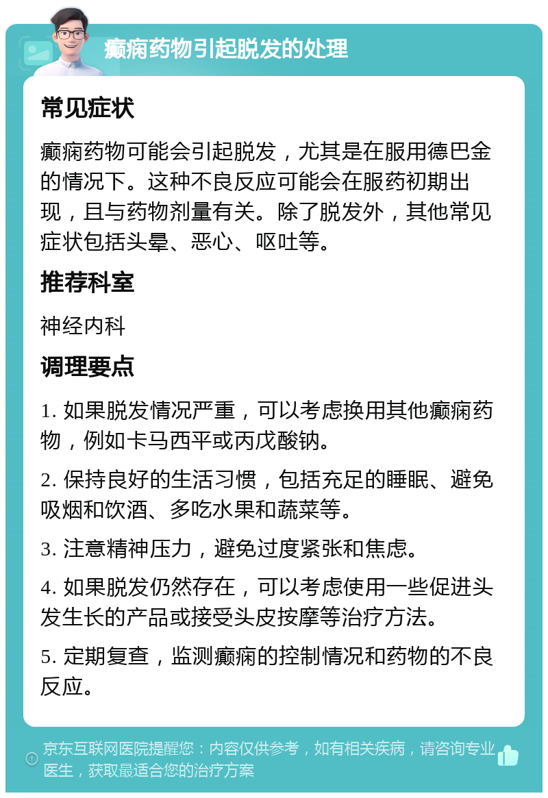 癫痫药物引起脱发的处理 常见症状 癫痫药物可能会引起脱发，尤其是在服用德巴金的情况下。这种不良反应可能会在服药初期出现，且与药物剂量有关。除了脱发外，其他常见症状包括头晕、恶心、呕吐等。 推荐科室 神经内科 调理要点 1. 如果脱发情况严重，可以考虑换用其他癫痫药物，例如卡马西平或丙戊酸钠。 2. 保持良好的生活习惯，包括充足的睡眠、避免吸烟和饮酒、多吃水果和蔬菜等。 3. 注意精神压力，避免过度紧张和焦虑。 4. 如果脱发仍然存在，可以考虑使用一些促进头发生长的产品或接受头皮按摩等治疗方法。 5. 定期复查，监测癫痫的控制情况和药物的不良反应。