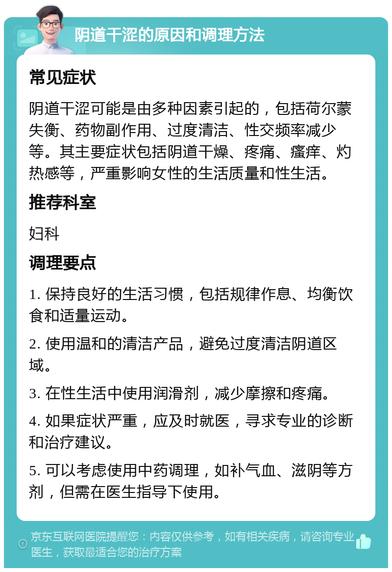 阴道干涩的原因和调理方法 常见症状 阴道干涩可能是由多种因素引起的，包括荷尔蒙失衡、药物副作用、过度清洁、性交频率减少等。其主要症状包括阴道干燥、疼痛、瘙痒、灼热感等，严重影响女性的生活质量和性生活。 推荐科室 妇科 调理要点 1. 保持良好的生活习惯，包括规律作息、均衡饮食和适量运动。 2. 使用温和的清洁产品，避免过度清洁阴道区域。 3. 在性生活中使用润滑剂，减少摩擦和疼痛。 4. 如果症状严重，应及时就医，寻求专业的诊断和治疗建议。 5. 可以考虑使用中药调理，如补气血、滋阴等方剂，但需在医生指导下使用。