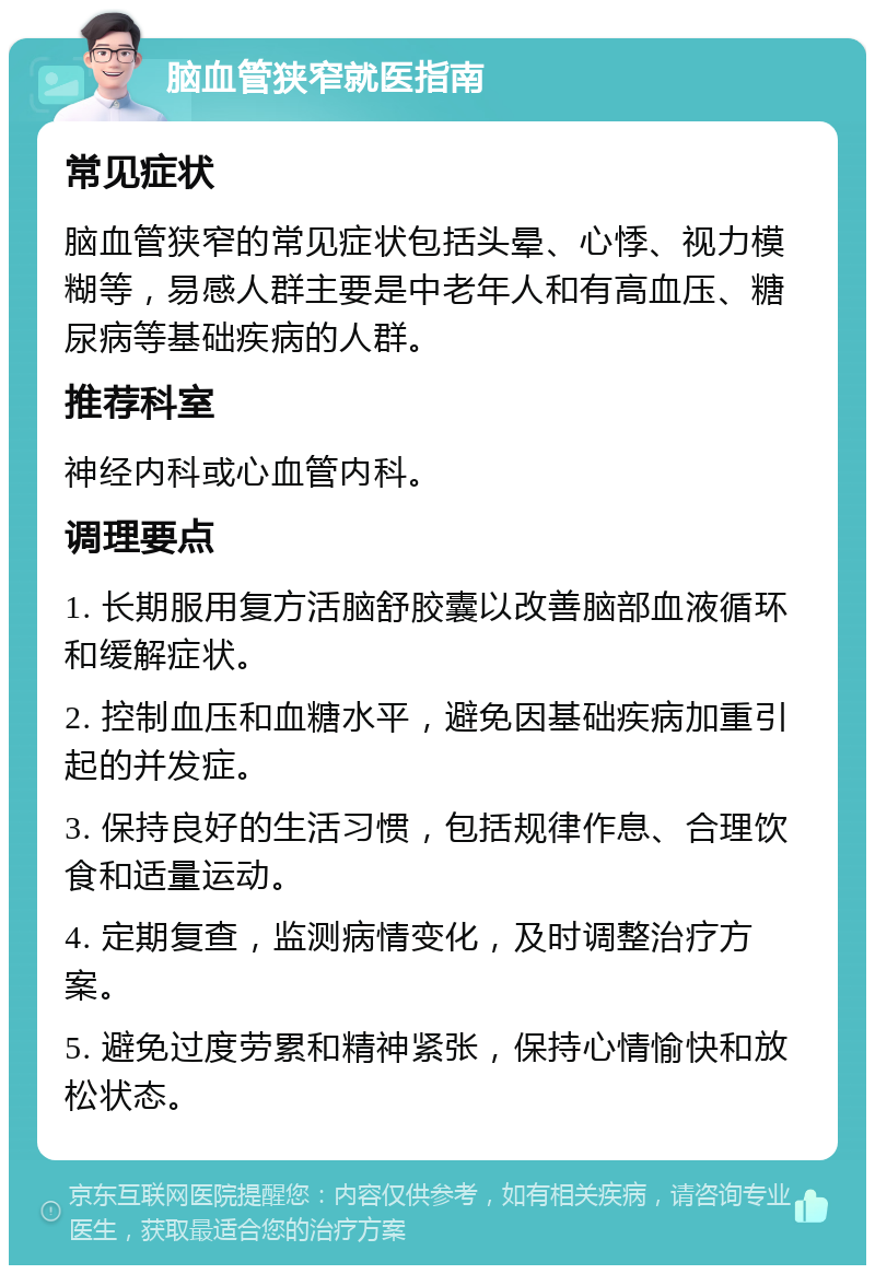 脑血管狭窄就医指南 常见症状 脑血管狭窄的常见症状包括头晕、心悸、视力模糊等，易感人群主要是中老年人和有高血压、糖尿病等基础疾病的人群。 推荐科室 神经内科或心血管内科。 调理要点 1. 长期服用复方活脑舒胶囊以改善脑部血液循环和缓解症状。 2. 控制血压和血糖水平，避免因基础疾病加重引起的并发症。 3. 保持良好的生活习惯，包括规律作息、合理饮食和适量运动。 4. 定期复查，监测病情变化，及时调整治疗方案。 5. 避免过度劳累和精神紧张，保持心情愉快和放松状态。