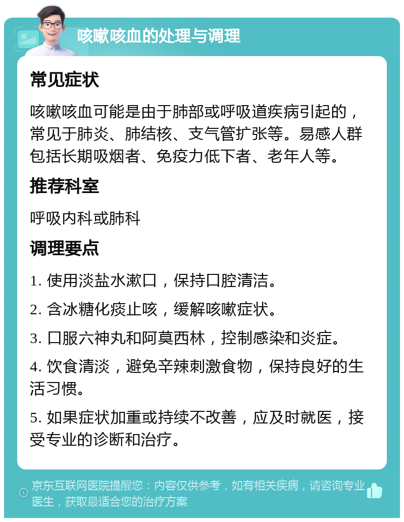 咳嗽咳血的处理与调理 常见症状 咳嗽咳血可能是由于肺部或呼吸道疾病引起的，常见于肺炎、肺结核、支气管扩张等。易感人群包括长期吸烟者、免疫力低下者、老年人等。 推荐科室 呼吸内科或肺科 调理要点 1. 使用淡盐水漱口，保持口腔清洁。 2. 含冰糖化痰止咳，缓解咳嗽症状。 3. 口服六神丸和阿莫西林，控制感染和炎症。 4. 饮食清淡，避免辛辣刺激食物，保持良好的生活习惯。 5. 如果症状加重或持续不改善，应及时就医，接受专业的诊断和治疗。