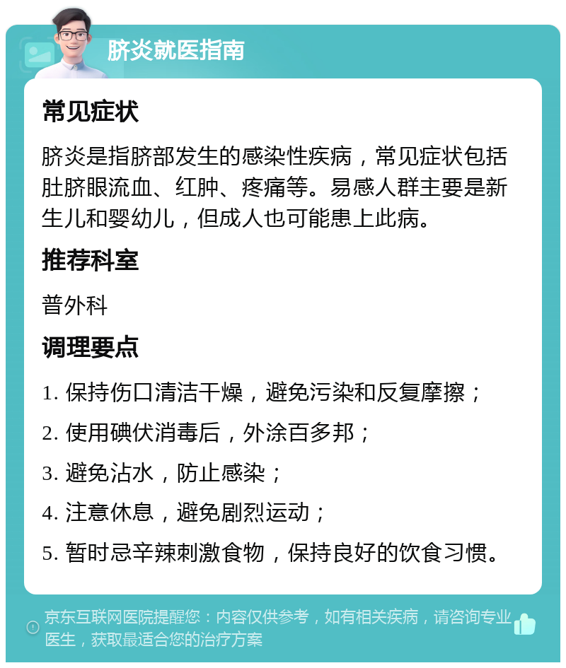 脐炎就医指南 常见症状 脐炎是指脐部发生的感染性疾病，常见症状包括肚脐眼流血、红肿、疼痛等。易感人群主要是新生儿和婴幼儿，但成人也可能患上此病。 推荐科室 普外科 调理要点 1. 保持伤口清洁干燥，避免污染和反复摩擦； 2. 使用碘伏消毒后，外涂百多邦； 3. 避免沾水，防止感染； 4. 注意休息，避免剧烈运动； 5. 暂时忌辛辣刺激食物，保持良好的饮食习惯。